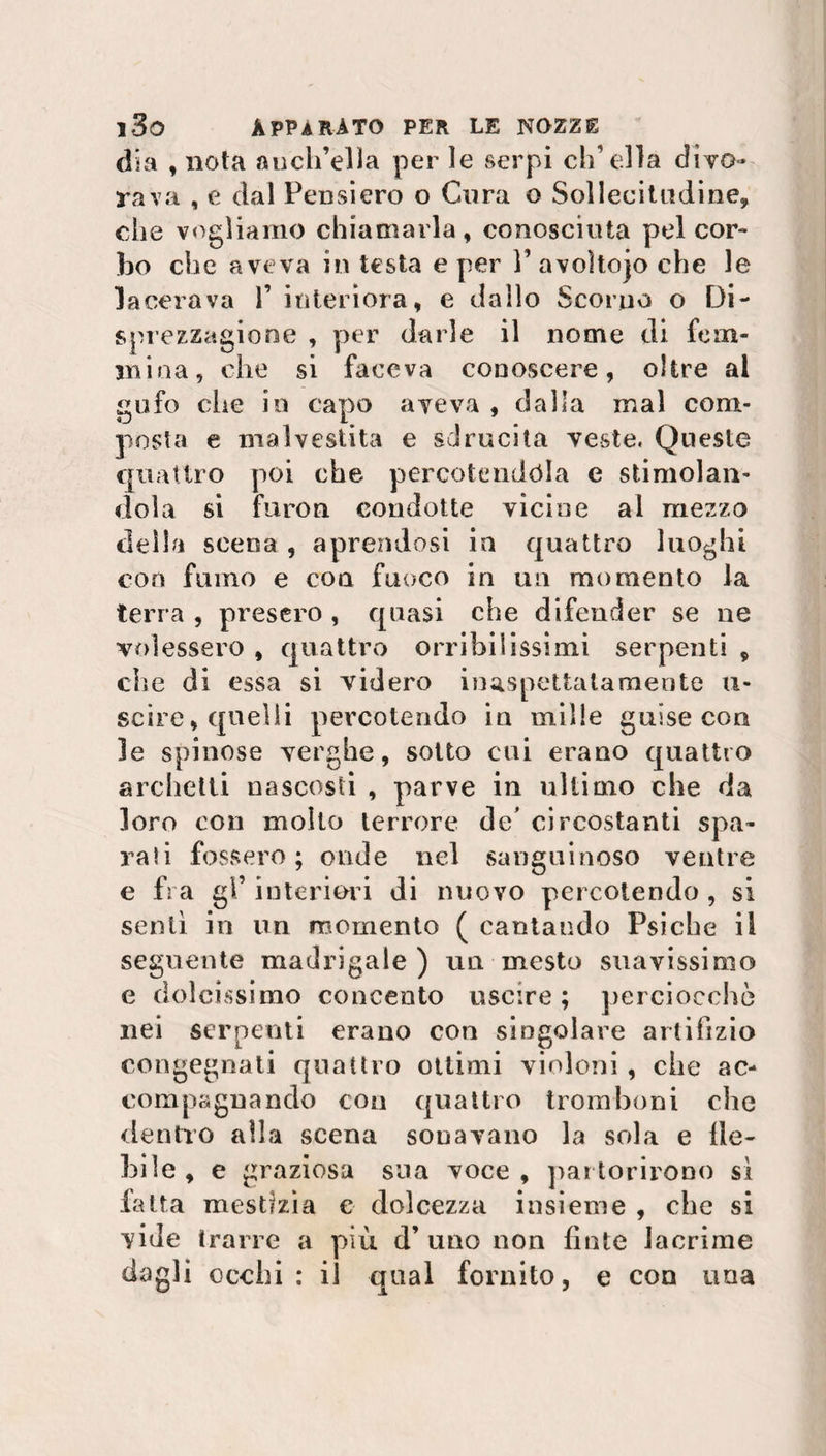 dia , nota auch’ella per le serpi ch’ella divo- rava , e dal Pensiero o Cura o Sollecitudine* che vogliamo chiamarla, conosciuta pel cor- bo che aveva in testa e per V avoìtojo che le lacerava P interiora, e dallo Scorno o Di- sprezzagione , per darle il nome di fem¬ mina, che si faceva conoscere, oltre al gufo che in capo aveva , dalla mal com¬ posta e malvestita e sdrucita veste. Queste quattro poi che percotendòla e stimolan¬ dola si furori condotte vicine al mezzo della scena , aprendosi in quattro luoghi con fumo e con fuoco in un momento la terra , presero , quasi che difender se ne vedessero , quattro orribilissimi serpenti * che di essa si videro inaspettatamente u- scire, quelli percolando in mille guise con le spinose verghe, sotto cui erano quattro archetti nascosti , parve in ultimo che da loro con mollo terrore de’ circostanti spa¬ rali fossero; onde nel sanguinoso ventre e fra gl’ interiori di nuovo percotendo , si sentì in un momento ( cantando Psiche il seguente madrigale) un mesto suavissimo e dolcissimo concento uscire ; perciocché nei serpenti erano con singolare artifizio congegnati quattro ottimi violoni , che ac¬ compagnando con quattro tromboni che dentro alla scena sonavano la sola e de¬ bile, e graziosa sua voce, partorirono sì fatta mestizia e dolcezza insieme , che si vide trarre a più d’ uno non finte lacrime dagli occhi: il qual fornito, e con una