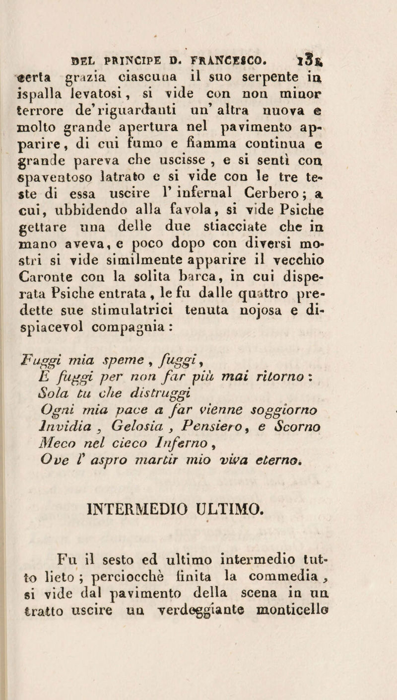 $erta grazia ciascuna il suo serpente ia ispalla levatosi, si vide con nou miuor terrore de’riguardanti un’ altra nuova e molto grande apertura nel pavimento ap¬ parire, di cui fumo e fiamma continua e grande pareva che uscisse , e si senti con spaventoso latrato e si vide con le tre te¬ ste di essa uscire 1’infernal Cerbero; a cui, ubbidendo alla favola, si vide Psiche gettare una delle due stiacciate che in mano aveva, e poco dopo con diversi mo¬ stri si vide similmente apparire il vecchio Caronte con la solita barca, in cui dispe¬ rata Psiche entrata, le fu dalle quattro pre¬ dette sue stimulatrici tenuta nojosa e di- spiacevol compagnia : Fuggi mia speme , fuggi, E fuggi per non far piu mai ritorno : Sola tu die distruggi Ogni mia pace a far Vienne soggiorno Invidia Gelosia , Pensiero, e Scorno Meco nel cieco Inferno, Ove I aspro mar tir mio viva eterno* INTERMEDIO ULTIMO. « Fu il sesto ed ultimo intermedio tut¬ to lieto ; perciocché finita la commedia, si vide dal pavimento della scena in un tratto uscire un verdeggiante monticeli©
