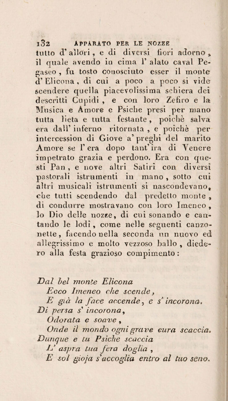 tutto (T allori, e di diversi fiori adorno * il quale avendo in cima 1’ alato cavai Pe¬ gaseo , fu tosto conosciuto esser il monte d’ Elicona , di cui a poco a poco si vide scendere quella piacevolissima schiera dei descritti Cupidi , e con loro Zefiro e la Musica e Amore e Psiche presi per mano tutta lieta e tutta festante * poiché salva era dall’ inferno ritornata , e poiché per intercession di Giove a’ preghi del marito Amore se Fera dopo tant’ira di Venere impetrato grazia e perdono, Era con que¬ sti Pan , e nove altri Satiri con diversi pastorali istrumenti in mano , sotto cui altri musicali istrumenti si nascondevano, che tutti scendendo dal predetto monte 9 di condurre mostravano con loro Imeneo , lo Dio delle nozee, di cui sonando e can¬ tando le lodi , come nelle seguenti canzo¬ nette , facendo nella seconda un nuovo ed allegrissimo e molto vezzoso balio , diede¬ ro alla festa grazioso compimento : Dal bel monte Elicona Ecco Imeneo che scende, E già la face accende, e s* incorona. Di persa s’ incorona, Odorata e soave , Onde il mondo ogni grave cura scaccia. Dunque e tu Psiche scaccia // aspra tua fera doglia , E sol gioja s'accoglia entro al tuo seno,
