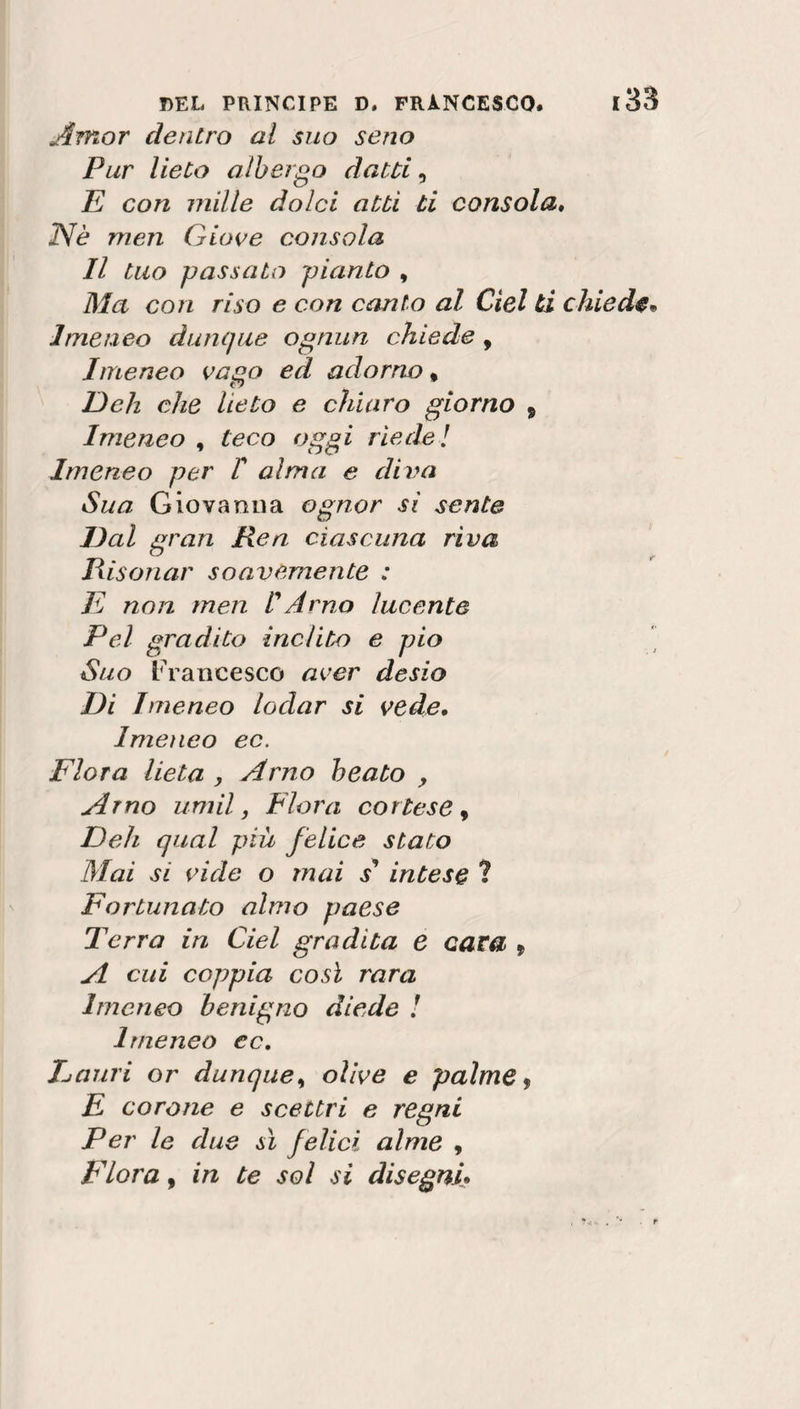 Amor dentro al suo seno Pur lieto albergo datti, E con mille dolci atti ti consola, Nè men Giove consola II tuo passato pianto , Ma con riso e con canto al del ti chieda* Imeneo dunque ognun chiede , Imeneo vago ed adorno » Deh che lieto e chiaro giorno * Imeneo , teco oggi rie de! Imeneo per T alma e diva Sua Giovanna ognor sì sente Dal gran Rea ciascuna riva Risonar soavemente : E non men ! Arno lucente Pel gradito inclito e pio Suo Francesco aver desio Di Imeneo lodar si vede. Imeneo ec. Flora lieta , Arno beato , Arno uni il, Flora cortese, Deh qual più felice stato Mai si vide o mai / intese ? Fortunato almo paese Terra in Ciel gradita e cara 9 A cui coppia così rara Imeneo benigno diede ! Imeneo cc. Emiri or dunque, olive e palme 9 E corone e scettri e regni Per le due sì felici alme , Fiora, in te sol si disegni•