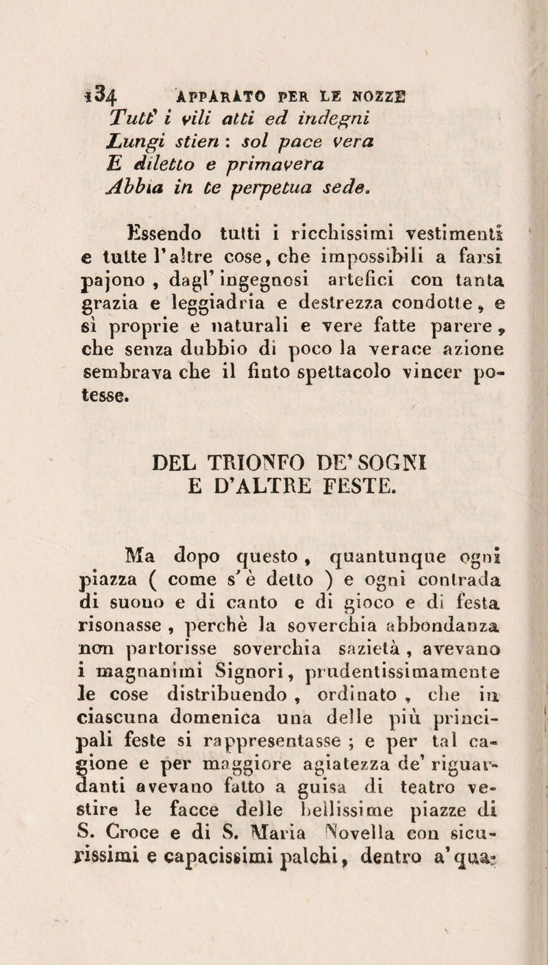 Tutti i vili atti ed indegni Lungi stien : sol pace vera £ diletto e primavera Abbia in te perpetua sede. Essendo tutti i ricchissimi vestimenti e tutte Paltre cose, che impossibili a farsi pajono , dagl’ ingegnosi artefici con tanta grazia e leggiadria e destrezza condotte» e sì proprie e naturali e vere fatte parere , che senza dubbio di poco la verace azione sembrava che il finto spettacolo vincer po¬ tesse. DEL TRIONFO DE’ SOGNI E D’ALTRE FESTE. Ma dopo questo , quantunque ogni piazza ( come s'è detto ) e ogni contrada di suono e di canto e di gioco e di festa risonasse , perchè la soverchia abbondanza non partorisse soverchia sazietà, avevano i magnanimi Signori, prudentissimamente le cose distribuendo , ordinato , che in ciascuna domenica una delle più princi¬ pali feste si rappresentasse ; e per tal ca¬ gione e per maggiore agiatezza de’ riguar¬ danti avevano fatto a guisa di teatro ve¬ stire le facce delle bellissime piazze di S. Croce e di S. Maria Novella con sicu¬ rissimi e capacissimi palchi, dentro a’ qua-