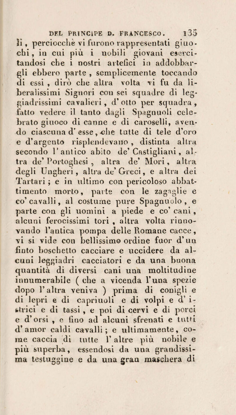 ìì, perciocché vi furono rappresentati giuo* chi, in cui più i nobili giovani eserci¬ tandosi che i nostri artefici in addobbar¬ gli ebbero parte , semplicemente toccando di essi , dirò che altra volta vi fu da li¬ beralissimi Signori cou sei squadre di leg¬ giadrissimi cavalieri , d’ otto per squadra , fatto vedere il tanto dagli Spagnuoli cele¬ brato giuoco di canne e di caroselli, aven¬ do ciascuna d’ esse, «die tutte di tele d’oro e d’argento risplendevano , distinta altra secondo r antico abito de’ Casigliani, al¬ tra de’ Portoghesi , altra de’ Mori, altra degli Ungheri, altra de’ Greci, e altra dei Tartari ; e in ultimo con pericoloso abbat¬ timento morto, parte con le zagaglie e co’cavalli, al costume pure Spagnuolo, e parte eoa gli uomini a piede e co’ cani , alcuni ferocissimi tori , altra volta rinno¬ vando l’antica pompa delle Romane cacce, vi si vide con bellissimo ordine fuor d’un finto boschetto cacciare e uccidere da al¬ cuni leggiadri cacciatori e da una buona quantità di diversi cani una moltitudine innumerabile ( che a vicenda l’una spezie dopo l’altra veniva ) prima di conigli e di lepri e di capriuoli e di volpi e d’ i- fctrici e di tassi , e poi di cervi e di porci e d’orsi , e fino ad alcuni sfrenati e tutù d’amor caldi cavalli; e ultimamente, co¬ me caccia di tutte 1’ altre più nobile e più superba, essendosi da una grandissi¬ ma testuggine e da una gran maschera di