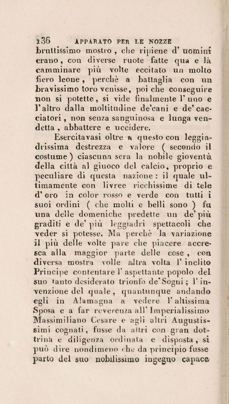 bruttissimo mostro , che ripiene d’ uomini erano, con diverse ruote fatte qua e là camminare più volte eccitato un molto fiero leone , perchè a battaglia con un bravissimo toro venisse, poi che conseguire non si potette, si vide finalmente 1’uno e l’altro dalla moltitudine de’cani e de’cac¬ ciatori , non senza sanguinosa e lunga ven¬ detta , abbattere e uccidere. Esercitavasi oltre h questo con leggia¬ drissima destrezza e valore ( secondo il costume ) ciascuna sera la nobile gioventù della città al giuoco del calcio, proprio e peculiare di questa nazione : il quale ul¬ timamente con livree ricchissime di tele d’ oro in color rosso e verde con tutti i suoi ordini ( che molti e belli sono ) fu una delle domeniche predette un de’più graditi e de’ più leggiadri spettacoli che veder si potesse. Ma perchè la variazione il più delle volte pare che piacere accre¬ sca alla maggior parte delle cose , con diversa mostra volle altra volta f inclito Pri ncipe contentare V aspettante popolo del suo tanto desiderato trionfo de'Sogni ; V in¬ venzione del quale, quantunque andando egli in Alamagna a vedere l’altissima Sposa e a far reverenza all’Imperialissimo Ma ssimiliano Cesare e agli altri Augustis- *■3 t O simi cognati, fusse da altri con gran dot¬ trina e diligenza ordinala e disposta , si può dire nondimeno che da principio fosse parlo dei suo nobilissimo ingegno capace