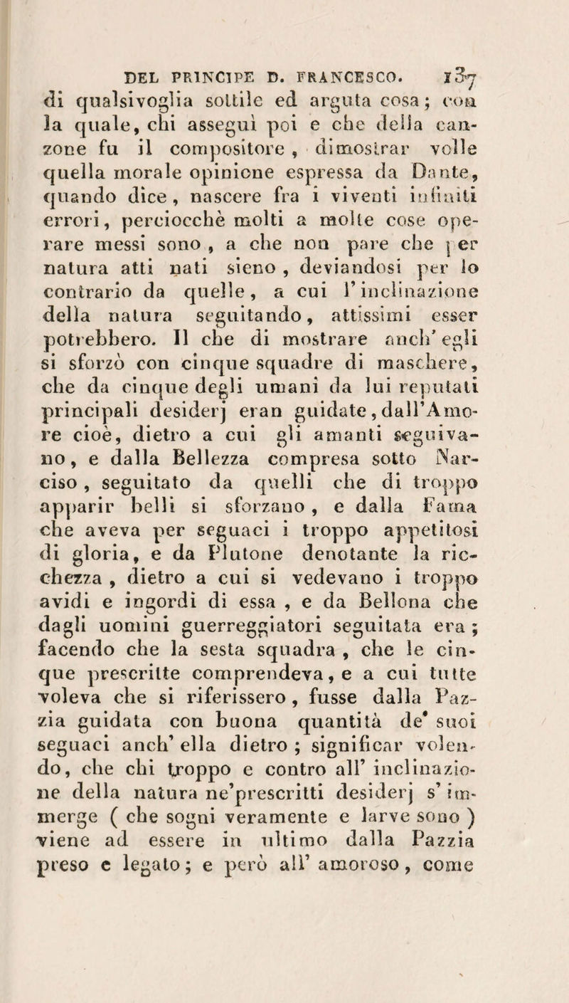 di qualsivoglia sottile ed arguta cosa ; eoa 3a quale, chi assegni poi e che della can¬ zone fu il compositore , dimostrar volle quella morale opinione espressa da Dante, quando dice , nascere fra i viventi infiniti errori, perciocché molti a molle cose ope¬ rare messi sono , a che non pare che | er natura atti nati sieno , deviandosi per lo contrario da quelle, a cui l’inclinazione della natura seguitando, attissimi esser poti ebbero. 11 che di mostrare aneli* egli si sforzò con cinque squadre di maschere, che da cinque degli umani da lui reputati principali desiderj eran guidate, dall’Amo¬ re cioè, dietro a cui gli amanti seguiva¬ no, e dalla Bellezza compresa sotto Nar¬ ciso , seguitato da quelli che di troppo apparir belli si sforzano , e dalla Fama che aveva per seguaci i troppo appetitosi di gloria, e da Plutone denotante la ric¬ chezza , dietro a cui si vedevano i troppo avidi e ingordi di essa , e da Bellona che dagli uomini guerreggiatori seguitata era ; facendo che la sesta squadra , che le cin¬ que prescritte comprendeva, e a cui tutte voleva che si riferissero , fusse dalla Paz¬ zia guidata con buona quantità de* suoi seguaci aneli’ ella dietro ; significar volen¬ do, che chi troppo e contro all’ inclinazio¬ ne della natura ne’prescritti desiderj s’ im¬ merge ( che sogni veramente e larve sono ) viene ad essere in ultimo dalla Pazzia preso e legato; e però alì’ amoroso, come