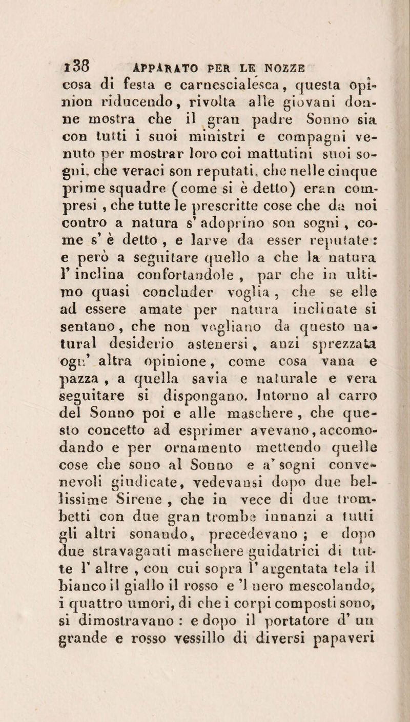 cosa di festa e carnescialesca, questa opi¬ nion riducendo, rivolta alle giovani don¬ ne mostra che il gran padre Sonno sia con tutti i suoi ministri e compagni ve¬ nuto per mostrar loro coi mattutini suoi so¬ gni. che veraci son reputati, che nelle cinque prime squadre (come si è detto) eran com¬ presi , che tutte le prescritte cose che da noi contro a natura s’ adopnno son sogni , co¬ me s’ è detto , e larve da esser reputate : e però a seguitare quello a che la natura F inclina confortandole , par che in ulti¬ mo quasi concluder voglia , che se elle ad essere amate per natura inclinate si sentano, che non vogliano da questo na¬ turai desiderio astenersi , anzi sprezzata ogu’ altra opinione, come cosa vana e pazza , a quella savia e naturale e vera seguitare si dispongano. Intorno al carro del Sonno poi e alle maschere , che que¬ sto concetto ad esprimer a vevano, accomo¬ dando e per ornamento mettendo quelle cose che sono al Sonno e a’ sogni conve¬ nevoli giudicate, vedevansi dopo due bel¬ lissime Sirene , che in vece di due trom¬ betti con due gran trombe innanzi a tutti gli altri sonando, precedevano ; e dopo due stravaganti maschere guidatrici di tut¬ te F altre , cou cui sopra l’argentata tela il bianco il giallo il rosso e ’1 nero mescolando, i quattro umori, di che i corpi composti sono, si dimostravano : e dopo il portatore d’ un grande e rosso vessillo di diversi papaveri