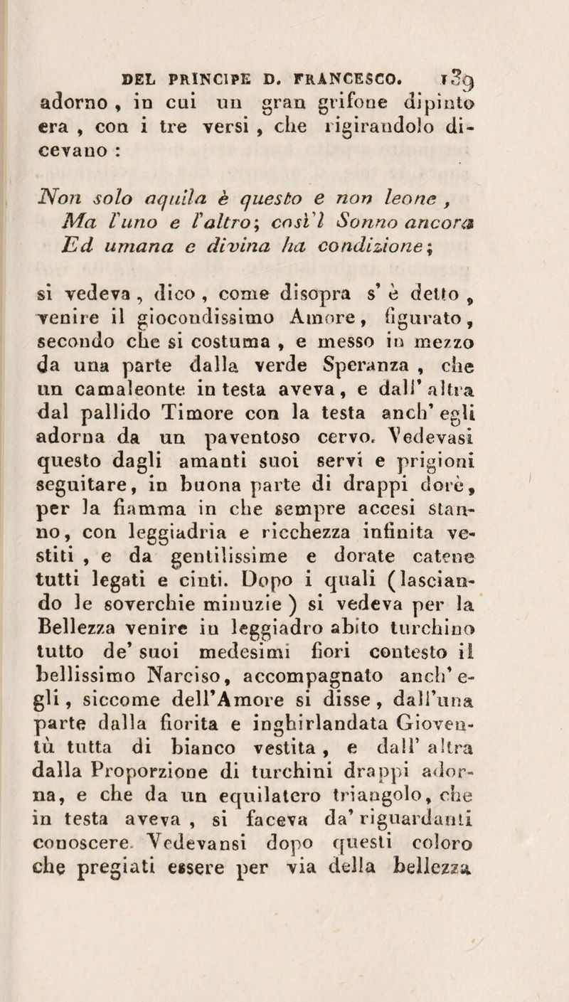 adorno , in cui un gran grifone dipinto era , con i tre versi , che rigirandolo di¬ cevano : Non solo aquila è questo e non leone , Ma luno e Valtro ; cost ì Sonno ancora Ed umana e divina ha condizione ; si vedeva , dico , come disopra s’ è detto 9 venire il giocondissimo Amore, figurato, secondo che si costuma , e messo in mezzo da una parte dalla verde Speranza , che un camaleonte intesta aveva, e dall’altra dal pallido Timore con la testa aneli’ egli adorna da un paventoso cervo. Vedovasi questo dagli amanti suoi servi e prigioni seguitare, in buona parte di drappi dorò, per la fiamma in che sempre accesi stan¬ no, con leggiadria e ricchezza infinita ve¬ stiti , e da gentilissime e dorate catene tutti legati e cinti. Dopo i quali (lascian¬ do le soverchie minuzie ) si vedeva per la Bellezza venire in leggiadro abito turchino tutto de’ suoi medesimi fiori contesto il bellissimo Narciso, accompagnato anch’e¬ gli , siccome dell’Amore si disse , dali’una parte dalla fiorita e inghirlandata Gioven¬ tù. tutta di bianco vestita , e dall’ altra dalla Proporzione di turchini drappi ador¬ na, e che da un equilatero triangolo, che in testa aveva , si faceva da’ riguardami conoscere. Vedevansi dopo questi coloro che pregiati essere per via della bellezza