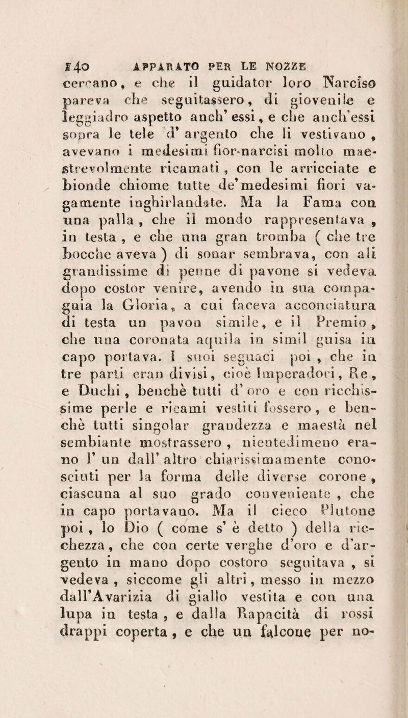 cercano, e che il guidator loro Narciso pareva che seguitassero, di giovenile e leggiadro aspetto auch’essi, e che anch’essi sopra le tele d’ argento che li vestivano , avevano i medesimi fior-narcisi mollo mae¬ strevolmente ricamati , con le arricciate e bionde chiome tutte de’medesimi fiori va¬ gamente inghirlandate. Ma la Fama con ima palla , che il mondo rappresentava , in testa , e che una gran tromba ( che tre bocche aveva) di sonar sembrava, con ali grandissime di peone di pavone si vedeva dopo costor venire, avendo in sua compa¬ gnia la Gloria, a cui faceva acconciatura di testa un pavon simile, e il Premio , che una coronata aquila in simil guisa in capo portava. 1 suoi seguaci poi , che in tre parli eran divisi, cioè Imperadori, Re, e Duchi, benché tutti d’ oro e con ricchis¬ sime perle e ricami vestiti fossero , e ben¬ ché tutti singoiar grandezza e maestà nel sembiante mostrassero , nientedimeno era¬ no F un dall’ altro chiarissi ma mente cono¬ sciuti per la forma delle diverse corone , ciascuna al suo grado conveniente , che in capo portavano. Ma il cieco Plutone poi , lo Dio ( come s’ è detto ) della ric¬ chezza, che con certe verghe d’oro e d'ar¬ gento in mano dopo costoro seguitava , si vedeva , siccome gli altri, messo in mezzo dall’Avarizia di giallo vestita e con una lupa iti testa , e dalla Rapacità di rossi drappi coperta , e che un falcone per no-
