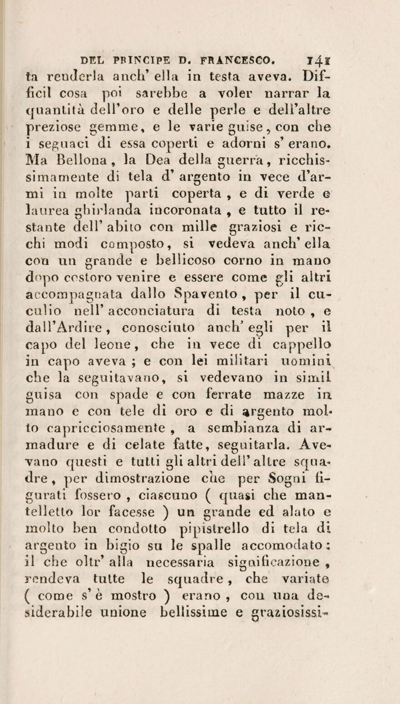 ta renderla aneli’ ella in testa aveva. Dif¬ fidi cosa poi sarebbe a voler narrar la quantità dell’oro e delle perle e dell’altre preziose gemme, e le varie guise, con che i seguaci di essa coperti e adorni s’ erano. Ma Bellona, la Dea della guerra, ricchis¬ simamente di tela d’ argento in vece d’ar¬ mi in molte parti coperta , e di verde e laurea ghirlanda incoronata , e tutto il re¬ stante dell’ abito con mille graziosi e ric¬ chi modi composto, si vedeva anch’ella con un grande e bellicoso corno in mano dopo costoro venire e essere come gli altri accompagnata dallo Spavento , per il cu¬ culio nell’ acconciatura di testa noto , e dall’Ardire, conosciuto anch’egli per il capo del leone, che in vece di cappello in capo aveva ; e con lei militari uomini che la seguitavano, si vedevano in siuxii guisa con spade e con ferrate mazze in. mano e con tele di oro e di argento mol¬ to capricciosamente , a sembianza di ar- rnadure e di celate fatte, seguitarla. Ave¬ vano questi e tutti gli altri dell’altre squa¬ dre , per dimostrazione che per Sogni fi¬ gurati fossero , ciascuno ( quasi che man- telletto lor facesse ) un grande ed alato e molto ben condotto pipistrello di tela di argento in bigio su le spalle accomodato: il che oltr’ alla necessaria significazione , rendeva tutte le squadre , che variate ( come s’ è mostro ) erano , con una de¬ siderabile unione bellissime e graziosissi-