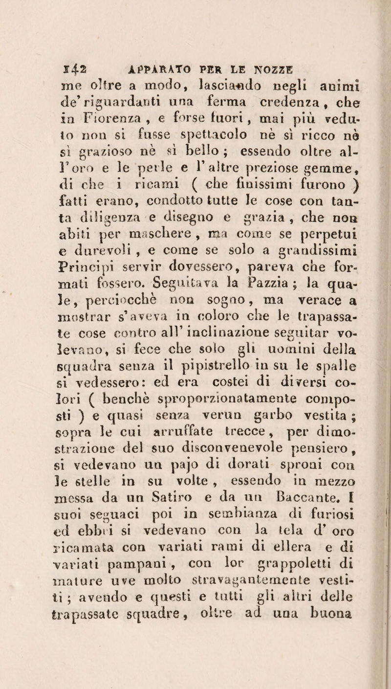 me oltre a modo, lasciando negli animi de’riguardanti una ferma credenza, che in Fiorenza , e forse fuori , mai più vedu¬ to non si fu ss e spettacolo nè sì ricco nè sì grazioso nè sì bello ; essendo oltre al¬ l'oro e le perle e 1’altre preziose gemme, di che i ricami ( che finissimi furono ) fatti erano, condotto tutte le cose con tan¬ ta diligenza e disegno e grazia , che non abiti per maschere , ma come se perpetui e durevoli , e come se solo a grandissimi Principi servir dovessero, pareva che for¬ mati fossero. Seguitava la Pazzia ; la qua¬ le, perciocché non sogno, ma verace a mostrar s’aveva in coloro che le trapassa¬ te cose contro all’ inclinazione seguitar vo¬ levano, si fece che solo gli uomini della squadra senza il pipistrello in su le spalle si vedessero: ed era costei di diversi co¬ lori ( benché sproporzionatamente compo¬ sti ) e quasi senza vermi garbo vestita ; sopra le cui arruffate trecce, per dimo¬ strazione del suo disconvenevole pensiero, si vedevano un pajo di dorati sproni con le stelle in su volte , essendo in mezzo messa da un Satiro e da un Baccante* I suoi seguaci poi in sembianza di furiosi ed ebbri si vedevano con la tela d’ oro ricamata con variati rami di ellera e di variati pampani , con lor grappoletti di mature uve molto stravagantemente vesti¬ ti ; avendo e questi e lutti gli altri delle trapassate squadre, oltre ad una buona