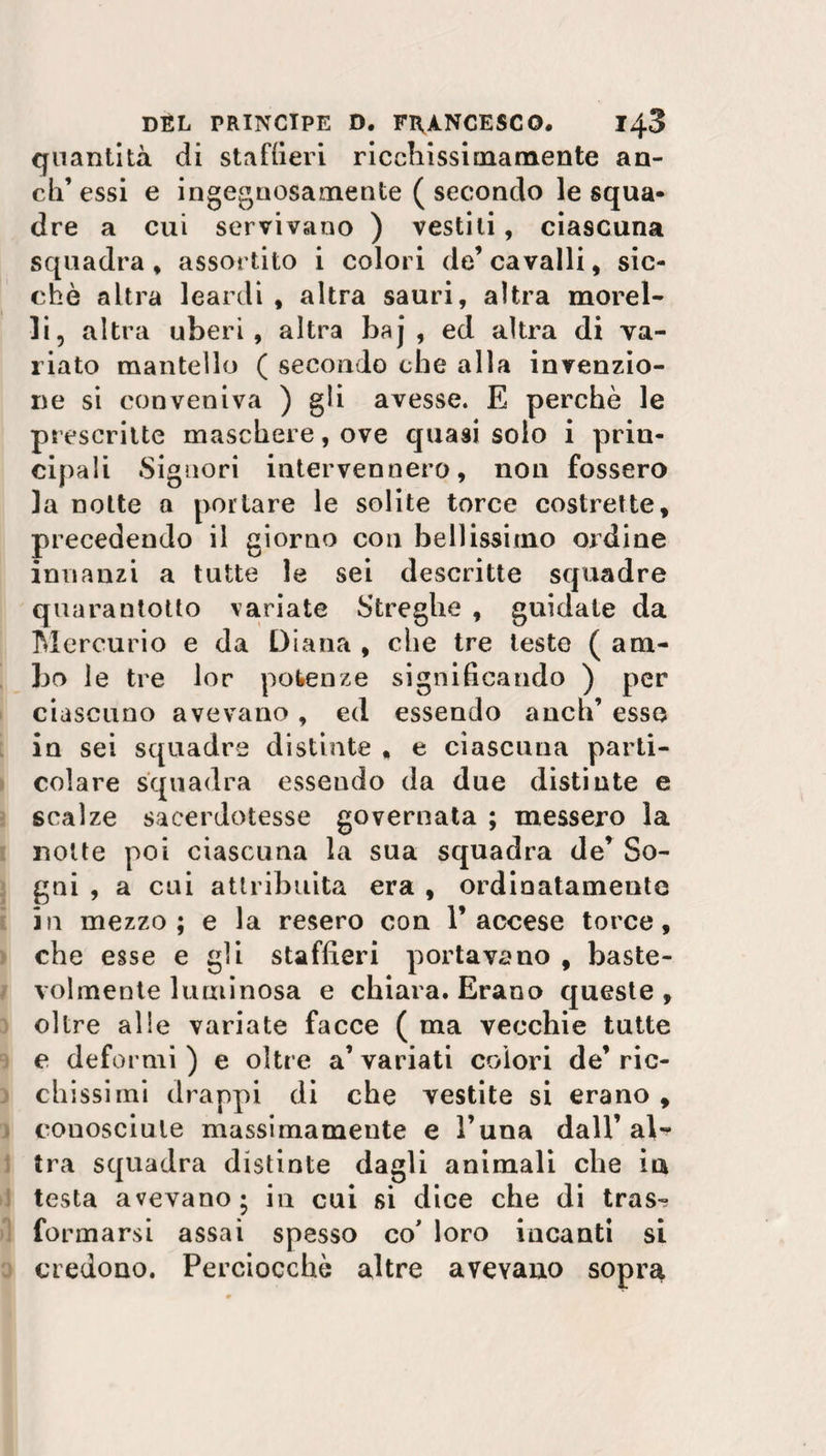 quantità di staffieri ricchissimamente an¬ eli’ essi e ingegnosamente ( secondo le squa¬ dre a cui servivano ) vestili, ciascuna squadra, assortito i colori de’cavalli, sic¬ ché altra leardi , altra sauri, altra morel¬ li, altra uberi, altra baj , ed altra di va¬ riato mantello ( secondo che alla invenzio¬ ne si conveniva ) gli avesse. E perchè le prescritte maschere, ove quasi solo i prin¬ cipali Signori intervennero, non fossero la notte a portare le solite torce costrette, precedendo il giorno con bellissimo ordine innanzi a tutte le sei descritte squadre quarantotto variate Streghe , guidate da Mercurio e da Diana , che tre teste ( am¬ bo le tre lor potenze significando ) per ciascuno avevano , ed essendo aneli’ esse in sei squadre distinte , e ciascuna parti¬ colare squadra essendo da due distinte e scalze sacerdotesse governata ; messero la notte poi ciascuna la sua squadra de’ So¬ gni , a cui attribuita era , ordinatamente in mezzo; e la resero con l’accese torce, che esse e gii staffieri portavano , baste- volmente luminosa e chiara. Erano queste, oltre alle variate facce ( ma vecchie tutte e deformi ) e oltre a’ variati colori de’ ric¬ chissimi drappi di che vestite si erano , conosciute massimamente e l’una dall’al¬ tra squadra distinte dagli animali che ia testa avevano; in cui si dice che di tras^ formarsi assai spesso co' loro incanti si credono. Perciocché altre avevano sopra