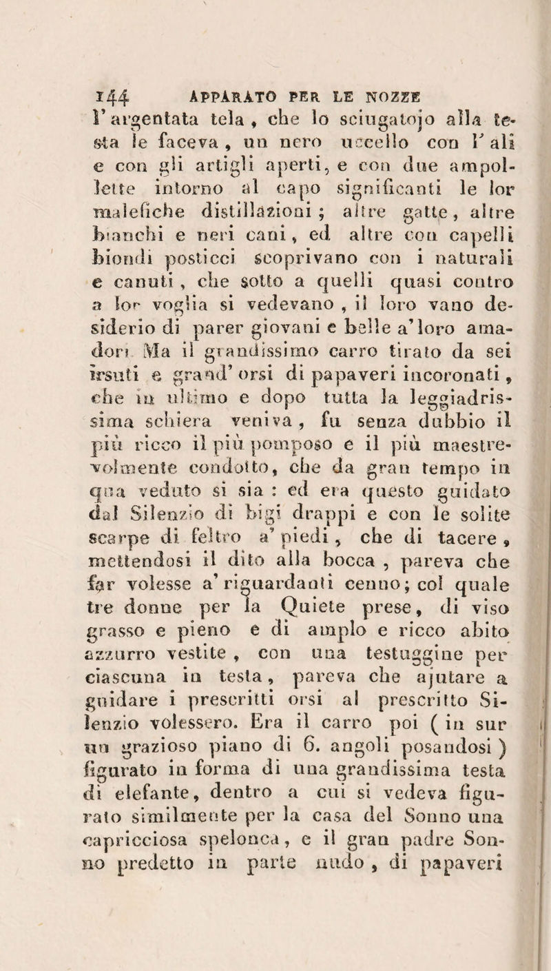 V argentata tela, che lo sciugalojo alla te¬ sta le faceva , mi nero uccello con V ali e con gli artigli aperti, e con due ampol¬ lette intorno al capo significanti le lor malefiche distillazioni ; altre gatte, altre Esanchi e neri cani, ed altre con capelli biondi posticci scoprivano con i naturali e canuti , che sotto a quelli quasi contro a lor voglia si vedevano , il loro vano de¬ siderio di parer giovani e belle a’loro anta- dori Ma iì grandissimo carro tirato da sei irsuti e grand’orsi di papaveri incoronati, che in ultimo e dopo tutta la leggiadris¬ sima schiera veniva, fu senza dubbio il piu ricco il più pomposo e il più maestre¬ volmente condotto, che da gran tempo in qua veduto si sia : ed eia questo guidato dal Silenzio di bigi drappi e con le solite scarpe di feltro a’ piedi, che di tacere 9 mettendosi il dito alla bocca , pareva che far volesse a’riguardanti cenno; col quale tre donne per la Quiete prese, di viso grasso e pieno e di ampio e ricco abito azzurro vestite , con una testuggine per ciascuna in testa, pareva che ajutare a guidare i prescritti orsi al prescritto Si¬ lenzio volessero. Era il carro poi ( in sur un grazioso piano di 6. angoli posandosi ) figurato in forma di una grandissima testa dì elefante, dentro a cui si vedeva figu¬ rato similmente per la casa del Sonno una capricciosa spelonca, e il gran padre Son¬ no predetto in parte andò , di papaveri