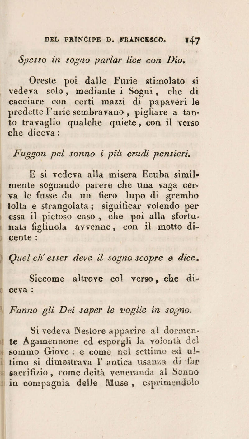 Spesso in sogno parlar lice con Dio. Oreste poi dalle Furie stimolato si vedeva solo, mediante i Sogni , che di cacciare con certi mazzi di papaveri le predette Furie sembravano , pigliare a tan¬ to travaglio qualche quiete, con il verso che diceva : Fuggon pel sonno i piu crudi pensieri. E si vedeva alla misera Ecuba simil- mente sognando parere che una vaga cer¬ va le fusse da un fiero lupo di grembo tolta e strangolata ; significar volendo per essa il pietoso caso , che poi alla sfortu¬ nata figliuola avvenne, con il motto di- cente : Quel eli esser deve il sogno scopre e dice. Siccome altrove col verso, che di¬ ceva : Fanno gli Dei saper le voglie in sogno. Si vedeva Nestore apparire al dormen¬ te Agamennone ed esporgli la volontà del sommo Giove : e come nel settimo ed ul¬ timo si dimostrava 1* antica usanza di far sacrifizio , come deità veneranda al Sonno in compagnia delle Muse , esprimendolo
