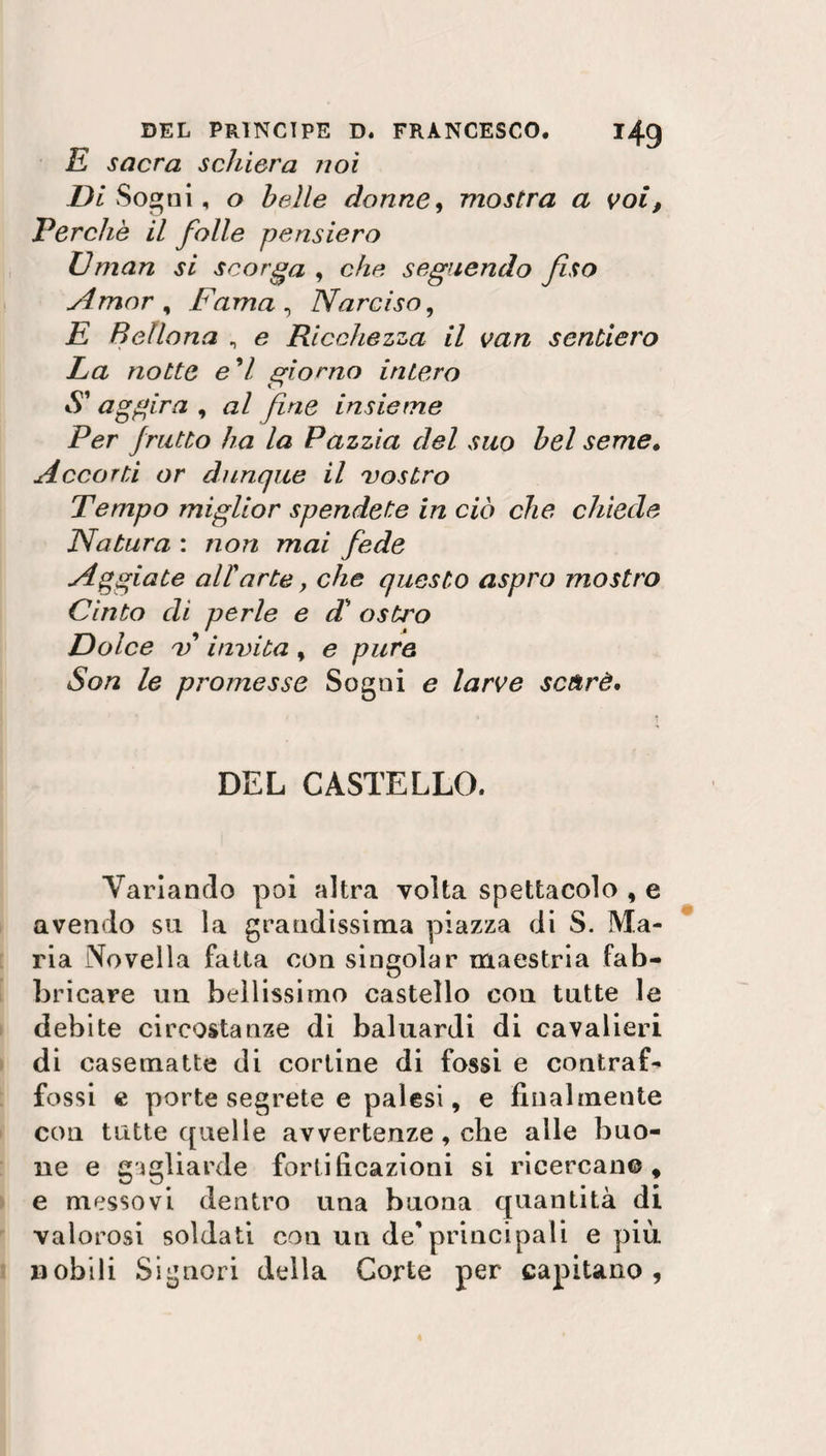 E sacra schiera noi Di Sogni, o belle donne, mostra a voi, Perchè il folle pensiero Uman si scorga , c/z/? seguendo fiso Amor , Fama , Narciso, E Bellona , e Ricchezza il van sentiero La notte e'I giorno intero S' aggira , zz/ fine insieme Per frutto ha la Pazzia del suo bel seme. Accorti or dunque il vostro Tempo miglior spendete in ciò che chiede Natura : non mai fede Aggiate all'arte, che questo aspro mostro Cinto di perle e d' ostro Dolce v invita, e pure Son le promesse Sogni e larve scàrè. DEL CASTELLO. Variando poi altra volta spettacolo , e avendo su la grandissima piazza di S. Ma¬ ria Novella fatta con singoiar maestria fab¬ bricare un bellissimo castello con tutte le debite circostanze di baluardi di cavalieri di casematte di cortine di fossi e contraf¬ fossi e porte segrete e palesi, e finalmente con tutte quelle avvertenze, che alle buo¬ ne e gagliarde fortificazioni si ricercali©, e messovi dentro una buona quantità di valorosi soldati con un de’principali e più. nobili Signori della Corte per capitano,