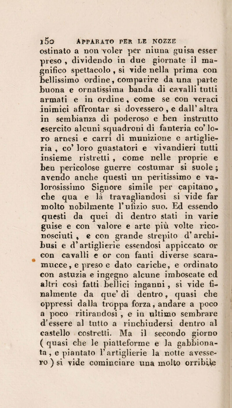 ostinato a non voler per niuna guisa esser preso , dividendo in due giornate il ma¬ gnifico spettacolo , si vide nella prima con bellissimo ordine, comparire da una parte buona e ornatissima banda di cavalli tutti armati e in ordine , come se con veraci inimici affrontar si dovessero , e dall* altra in sembianza di poderoso e ben instrutlo esercito alcuni squadroni di fanteria co’ lo¬ ro arnesi e carri di munizione e artiglie¬ ria , co’ loro guastatori e vivandieri tutti insieme ristretti , come nelle proprie e ben pericolose guerre costumar si suole ; avendo anche questi un peritissimo e va¬ lorosissimo Signore simile per capitano 9 che qua e là travagliandosi si vide far molto nobilmente l’ulìzio suo. Ed essendo questi da quei di dentro stati in varie guise e con valore e arte più volte rico¬ nosciuti * e con grande strepilo d’archi¬ bugi e d’artiglierie essendosi appiccato or con cavalli e or con fanti diverse scara¬ mucce, e preso e dato cariche, e ordinato con astuzia e ingegno alcune imboscate ed altri così fatti bellici inganni, si vide fi¬ nalmente da que’ di dentro, quasi che oppressi dalla troppa forza, andare a poco a poco ritirandosi , e in ultimo sembrare d'essere al tutto a rinchiudersi dentro al castello costretti. Ma il secondo giorno ( quasi che le piatteforme e la gabbiona¬ ta , e piantato l’artiglierie la notte avesse¬ ro ) si vide cominciare una molto orribile