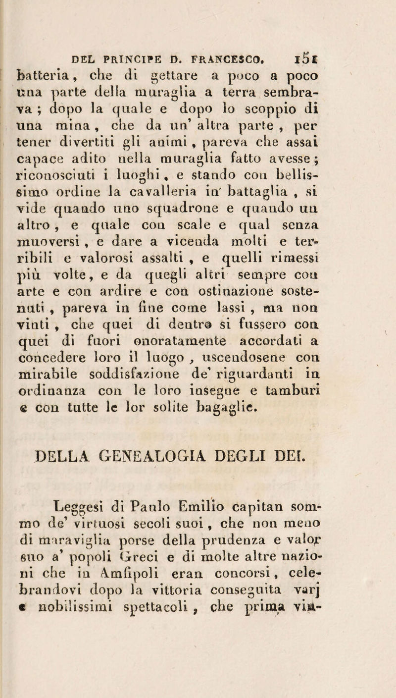 batteria, che di gettare a poco a poco una parte della muraglia a terra sembra¬ va ; dopo la quale e dopo lo scoppio di una mina, che da un altra parte , per tener divertiti gli animi , pareva che assai capace adito nella muraglia fatto avesse; riconosciuti i luoghi , e stando con bellis¬ simo ordine la cavalleria in' battaglia , si vide quando uno squadrone e quando un altro , e quale cou scale e qual senza muoversi , e dare a vicenda molti e ter» ribili e valorosi assalti , e quelli rimessi più volte, e da quegli altri sempre con arte e con ardire e con ostinazione soste¬ nuti , pareva in fine come lassi , ma non vinti , che quei di dentro si fussero con quei di fuori onoratamente accordati a concedere loro il luogo , uscendosene con mirabile soddisfazione de' riguardanti in ordinanza con le loro insegne e tamburi « con tutte le lor solite bagaglie. DELLA GENEALOGIA DEGLI DEL Leggesi di Paulo Emilio capitan som¬ mo de’ virtuosi secoli suoi, che non meno di maraviglia porse della prudenza e valojr suo a’ popoli Greci e di molte altre nazio¬ ni che iu A nifi poli. eran concorsi, cele¬ brandovi dopo la vittoria conseguita varj c nobilissimi spettacoli , che prima visi-