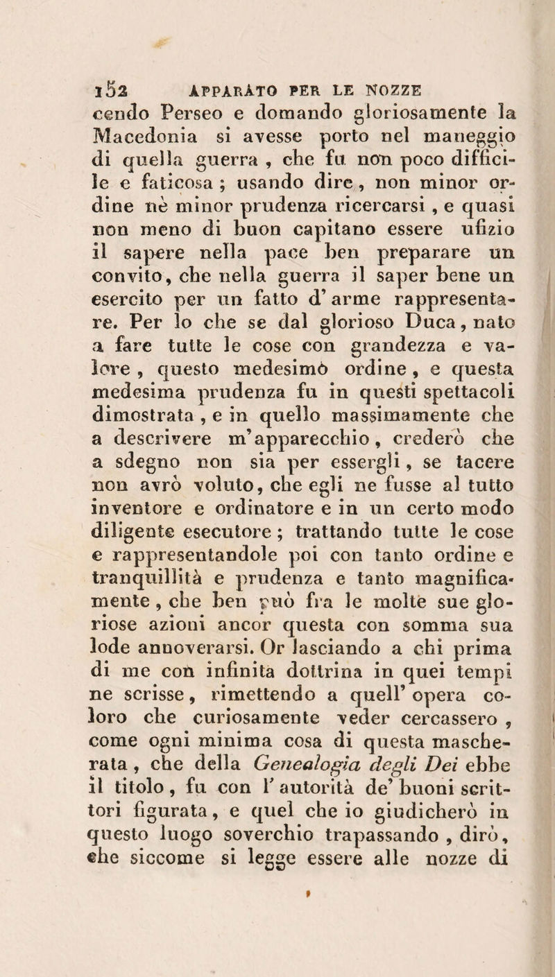 cendo Perseo e domando gloriosamente la Macedonia si avesse porto nel maneggio di quella guerra , che fu noti poco diffici¬ le e faticosa ; usando dire , non minor or¬ dine nè minor prudenza ricercarsi , e quasi non meno di buon capitano essere ufizio il sapere nella pace ben preparare un convito, che nella guerra il saper bene un esercito per un fatto d’ arme rappresenta¬ re. Per lo che se dal glorioso Duca, nato a fare tutte le cose con grandezza e va¬ lore , questo medesimo ordine , e questa medesima prudenza fu in questi spettacoli dimostrata , e in quello massimamente che a descrivere m’apparecchio, crederò che a sdegno non sia per essergli, se tacere non avrò voluto, che egli ne fusse al tutto inventore e ordinatore e in un certo modo diligente esecutore ; trattando tutte le cose e rappresentandole poi con tanto ordine e tranquillità e prudenza e tanto magnifica¬ mente , che ben può fra le molte sue glo¬ riose azioni ancor questa con somma sua lode annoverarsi. Or lasciando a chi prima di me con infinita dottrina in quei tempi ne scrisse, rimettendo a quell’opera co¬ loro che curiosamente veder cercassero , come ogni minima cosa di questa masche¬ rata , che della Genealogìa degli Dei ebbe Il titolo , fu con r autorità de’ buoni scrit¬ tori figurata, e quel che io giudicherò in questo luogo soverchio trapassando , dirò, che siccome si legge essere alle nozze di
