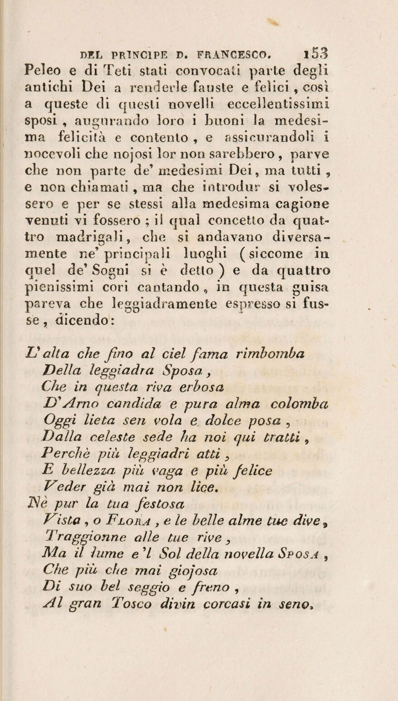 Peleo e di Teti stati convocati parte degli antichi Dei a renderle fauste e felici , così a queste di questi novelli eccellentissimi sposi , augurando loro i buoni la medesi¬ ma felicità e contento , e assicurandoli i nocevoli che nojosi lor non sarebbero , parve cbe non parte de’ medesimi Dei, ma tutti , e non chiamati , ma che introdur si voles¬ sero e per se stessi alla medesima cagione venuti vi fossero ; il qual concetto da quat¬ tro madrigali, che si andavano diversa- mente ne’principali luoghi (siccome in quel de’ Sogni si è detto ) e da quattro pienissimi cori cantando , io questa guisa pareva che leggiadramente espresso si fus- se, dicendo: Lì alta che fino al del fama rimbomba Della leggiadra Sposa, Che in questa riva erbosa D'Arno candida e pura alma colomba Oggi lieta sen vola e dolce posa , Dalla celeste sede ha noi qui traiti 9 Perchè più leggiadri atti 3 E bellezza più vaga e più felice Veder già mai non lice. ISè pur la tua festosa Teista , o Flora , e le belle alme tue dive, Traggionne alle tue rive D Ma il lume e 7 Sol della novella Sposa , Che più che mai giocosa Di suo bel seggio e freno , Al gran Tosco divin corcasi in seno»