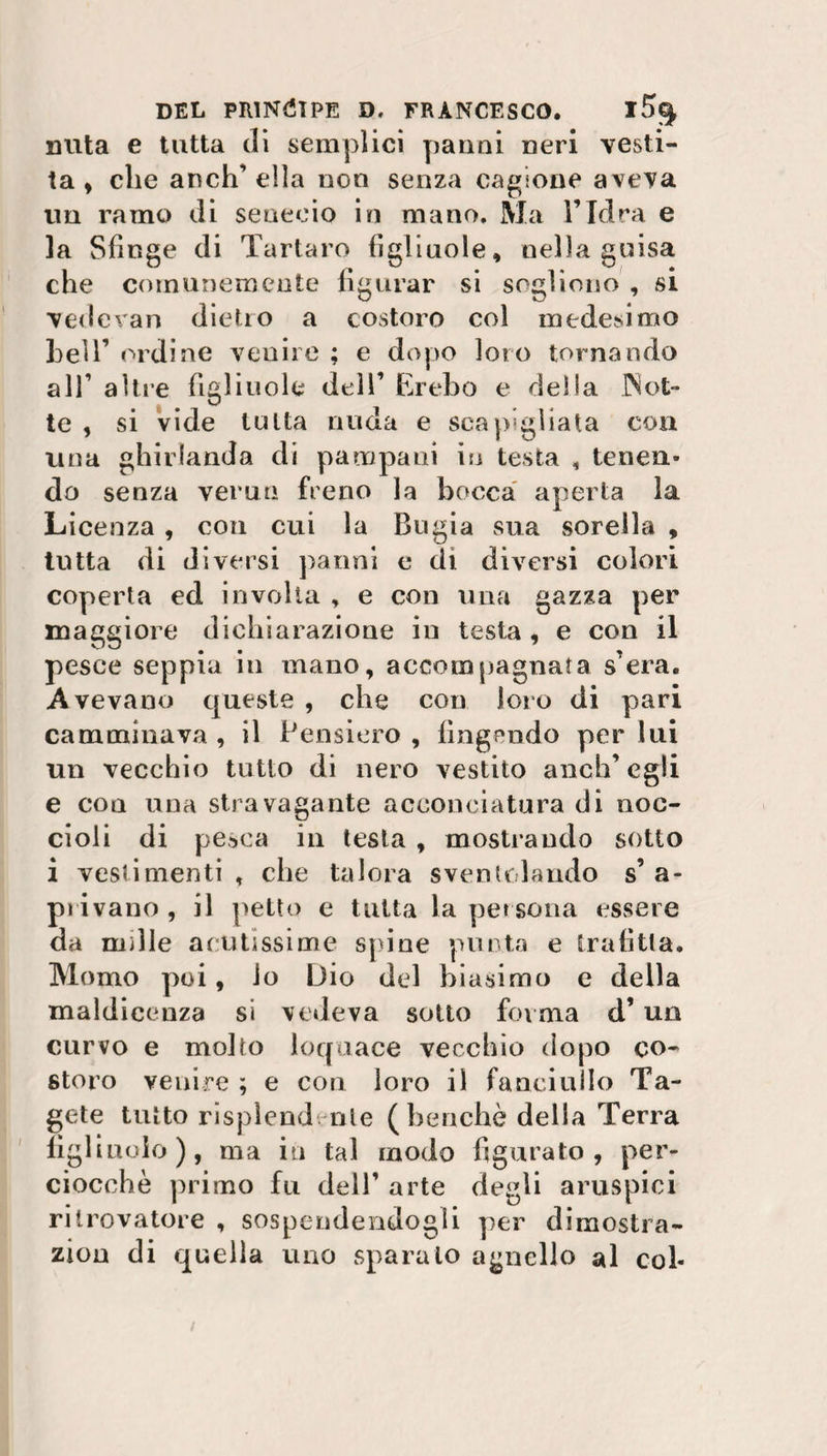 mita e tutta di semplici panni neri vesti¬ ta, che anch’ella non senza cagione aveva un ramo di senecio in mano. Ma l’Idra e la Sfinge di Tartaro figliuole, nella guisa che comunemente figurar si sogliono , si vedevan dietro a costoro col medesimo bell’ ordine venire ; e dopo loro tornando all’ altre figliuole dell’ Èrebo e delia Not¬ te , si vide tutta nuda e scapigliata con una ghirlanda di pana pani in testa , tenen¬ do senza verna freno la bocca aperta la Licenza , con cui la Bugia sua sorella , tutta di diversi paoni e di diversi colori coperta ed involta , e con una gazza per maggiore dichiarazione in testa , e con il pesce seppia in mano, accompagnata sera. Avevano queste , che con loro di pari camminava , il Pensiero , fingendo per lui un vecchio tutto di nero vestito anch’egli e con una stravagante acconciatura di noc¬ cioli di pesca in testa , mostrando sotto i vestimenti, che talora sventolando s’a¬ privano, il petto e tutta la persona essere da mille acutissime spine punta e trafitta. Homo poi, lo Dio del biasimo e della maldicenza si vedeva sotto forma d’ un curvo e molto loquace vecchio dopo co¬ storo venire ; e con loro il fanciullo Ta- gete tutto risplendente (benché della Terra figliuolo), ma in tal modo figurato, per¬ ciocché primo fu dell’ arte degli aruspici ritrovatore , sospendendogli per dimostra- zion di quella uno sparalo agnello al col-