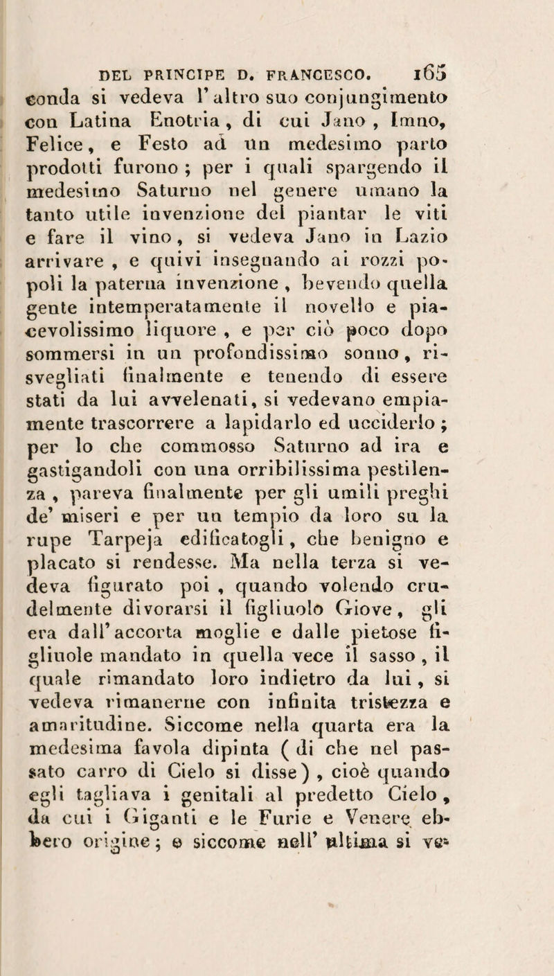 eonda si vedeva l’altro suo conjungimento con Latina Enotria , di cui Jano , Imno, Felice, e Festo ad Un medesimo parto prodotti furono ; per i quali spargendo il medesimo Saturno nel genere umano la tanto utile invenzione del piantar le viti e fare il vino, si vedeva Jano in Lazio arrivare , e quivi insegnando ai rozzi po¬ poli la paterna invenzione , bevendo quella gente intemperatamente il novello e pia¬ cevolissimo liquore , e per ciò poco dopo sommersi in un profondissimo sonno, ri¬ svegliati (ina!mente e tenendo di essere stati da lui avvelenati, si vedevano empia¬ mente trascorrere a lapidarlo ed ucciderlo ; per lo che commosso Saturno ad ira e gastigandoli con una orribilissima pestilen¬ za , pareva finalmente per gli umili preghi de’ miseri e per un tempio da loro su la rupe Tarpeja edificatogli, che benigno e placato si rendesse. Ma nella terza si ve¬ deva figurato poi , quando volendo cru¬ delmente divorarsi il figliuolo Giove, gli era dall’accorta moglie e dalle pietose fi¬ gliuole mandato in quella vece il sasso , il quale rimandato loro indietro da lui, si vedeva rimanerne con infinita tristezza e amaritudine. Siccome nella quarta era la medesima favola dipinta ( di che nel pas¬ sato carro di Cielo si disse) , cioè quando egli tagliava i genitali al predetto Cielo, da cui i Giganti e le Furie e Venere eb¬ bero origine ; e siccome nell’ ultima si ve1