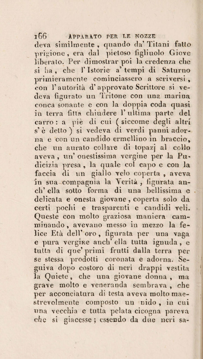 eleva slmilmente , quando da’ Titani fatto prigione , era dal pietoso figliuolo Giove liberato. Per dimostrar poi la credenza che si ha , che l’Istorie a9 tempi di Saturno primieramente cominciassero a scriversi , con l’autorità d’ approvato Scrittore si ve¬ deva figurato un Tritone con una marina conca sonante e con la doppia coda quasi in terra fitta chiudere l’ultima parte del carro : a piè di cui ( siccome degli altri s’è detto) si vedeva di verdi panni ador¬ na e con un candido ermellino in braccio, che un aurato collare di topazj ai collo aveva , un’ onestissima vergine per la Pu¬ dicizia presa , la quale col capo e con la faccia di un giallo velo coperta , aveva in sua compagnia la ferità, figurata an¬ eli’ ella sotto forma di una bellissima e delicata e onesta giovane , coperta solo da certi pochi e trasparenti e candidi veli. Queste con molto graziosa maniera cam¬ minando , avevano messo in mezzo la fe¬ lice Età dell’ oro , figurata per una vaga e pura vergine ancia’ ella tutta ignuda , e tutta di que’primi frutti dalla terra per se stessa prodotti coronata e adorna. Se¬ guiva dopo costoro di neri drappi vestita la Quiete, che una giovane donna , ma grave molto e veneranda sembrava , che per acconciatura di testa aveva molto mae¬ strevolmente composto un nido , in cui una vecchia e tutta pelala cicogna pareva che si giacesse ; essendo da due neri sa-