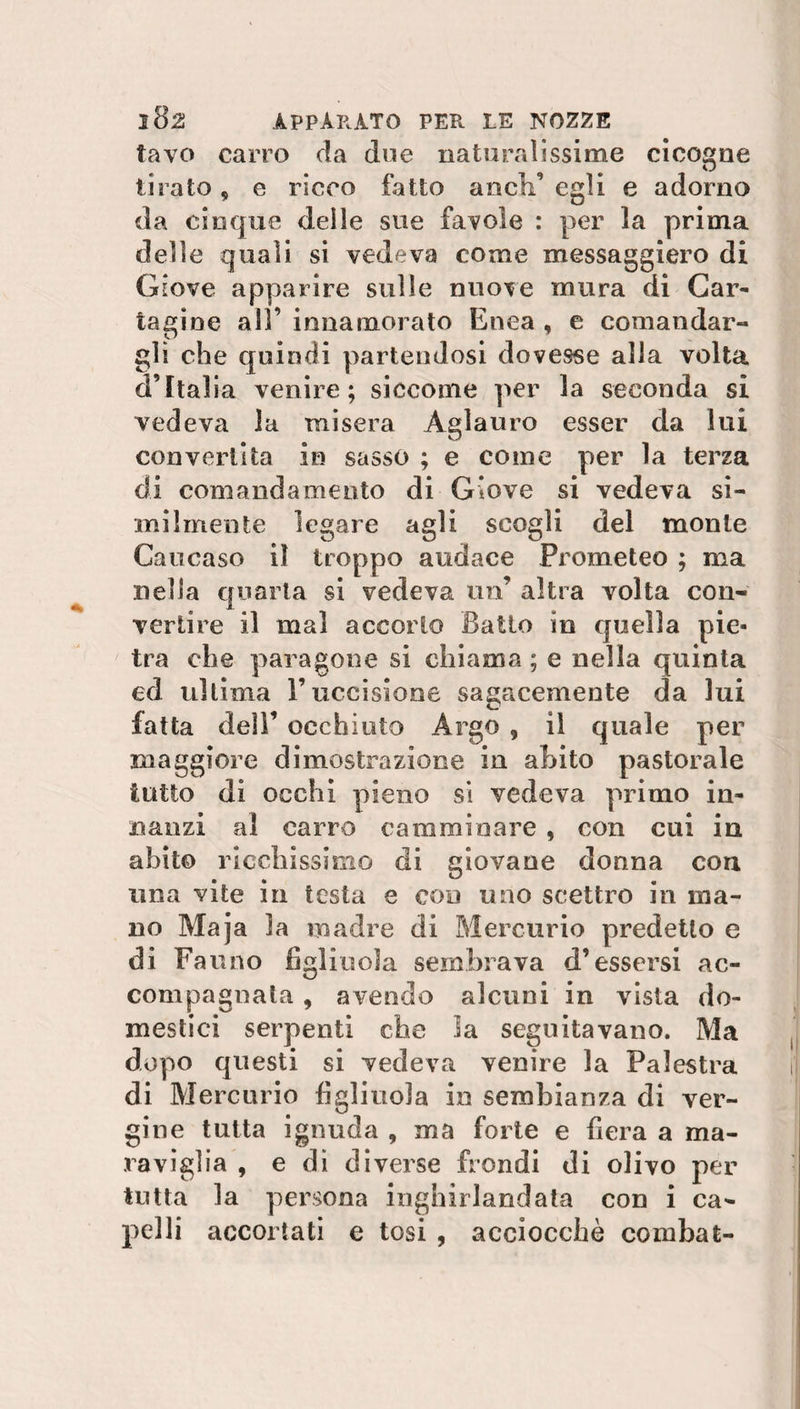 tavo carro da due naturalissime cicogne tirato , e ricco fatto a neh’ egli e adorno da cinque delle sue favole : per la prima delle quali si vedeva come messaggiero di Giove apparire sulle nuove mura di Car¬ tagine all’ innamorato Enea , e comandar¬ gli che quindi partendosi dovesse alla volta d’Italia venire; siccome per la seconda si vedeva la misera Aglanro esser da lui convertita in sasso ; e come per la terza di comandamento di Giove si vedeva si¬ milmente legare agli scogli del monte Caucaso il troppo audace Prometeo ; ma nella quarta si vedeva un’ altra volta con¬ vertire il mal accorto Batto in quella pie¬ tra che paragone si chiama ; e nella quinta ed ultima l’uccisione sagacemente da lui fatta dei!’ occhiuto Argo , il quale per maggiore dimostrazione in abito pastorale tutto di occhi pieno si vedeva primo in¬ nanzi al carro camminare , con cui in abito ricchissimo di giovane donna con una vite in testa e con uno scettro in ma¬ no Maja la madre di Mercurio predetto e di Fauno figliuola sembrava d’essersi ac¬ compagnala 9 avendo alcuni in vista do¬ mestici serpenti che la seguitavano. Ma dopo questi si vedeva venire la Palestra di Mercurio figliuola in sembianza di ver¬ gine tutta ignuda , ma forte e fiera a ma¬ raviglia , e di diverse fiondi di olivo per tutta la persona inghirlandata con i ca¬ pelli accortati e tosi , acciocché combat-