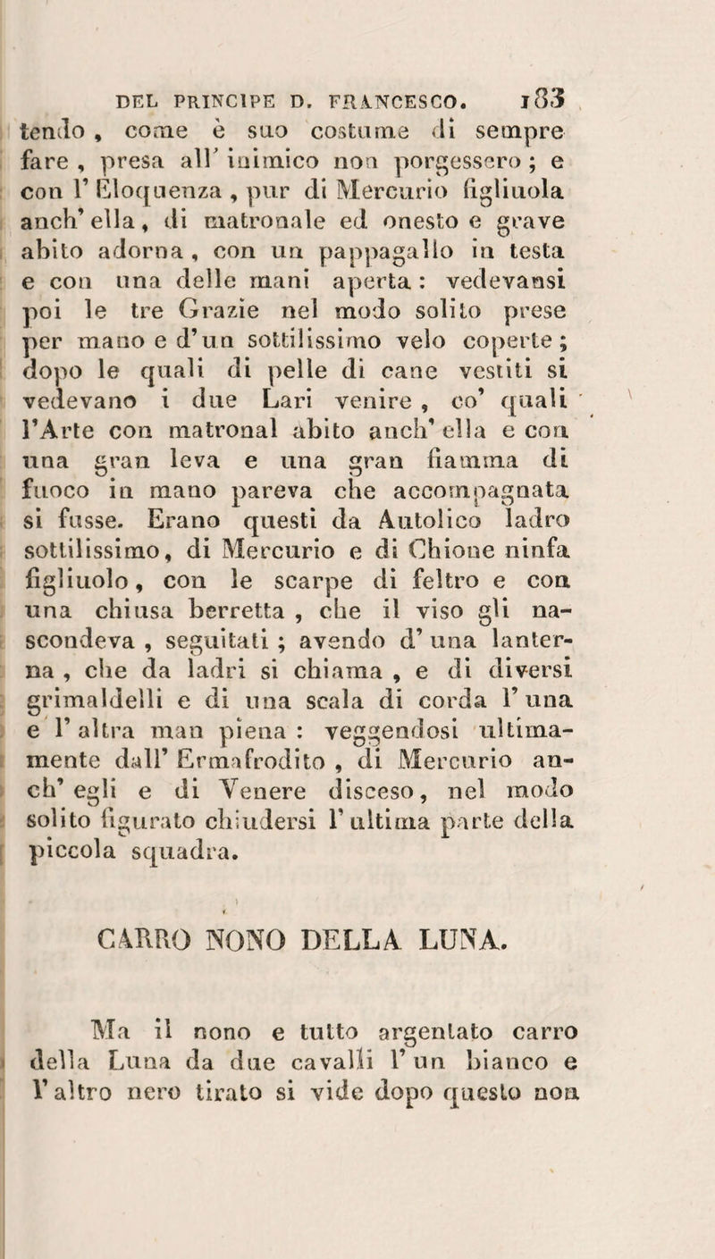 tendo , come è suo costume di sempre fare , presa all* inimico non porgessero ; e con T Eloquenza , pur di Mercurio figliuola anch’ella, di matronale ed onesto e grave abito adorna , con un pappagallo in testa e con una delle mani aperta : vedevansi poi le tre Grazie nel modo solito prese per mano e d’un sottilissimo velo coperte; dopo le quali di pelle di cane vestiti si vedevano i due Lari venire , co’ quali l’Arte con matronal abito aneli’ ella e con una gran leva e una gran fiamma di fuoco in mano pareva che accompagnata si fosse. Erano questi da Autolico ladro sottilissimo, di Mercurio e di Cbione ninfa figliuolo, con le scarpe di feltro e con una chiusa berretta , ebe il viso gii na¬ scondeva , seguitati ; avendo d’ una lanter¬ na , che da ladri si chiama , e di diversi grimaldelli e di una scala di corda 1’una e l’altra man piena: veggendosi ultima¬ mente dall’ Ermafrodito , di Mercurio an¬ eli’egli e di Tenere disceso, nel modo solito figurato chiudersi l’ultima parte della piccola squadra. CARRO NONO DELLA LUNA. Ma il nono e tutto argentato carro della Luna da due cavalli l’un bianco e l’altro nero tirato si vide dopo questo non