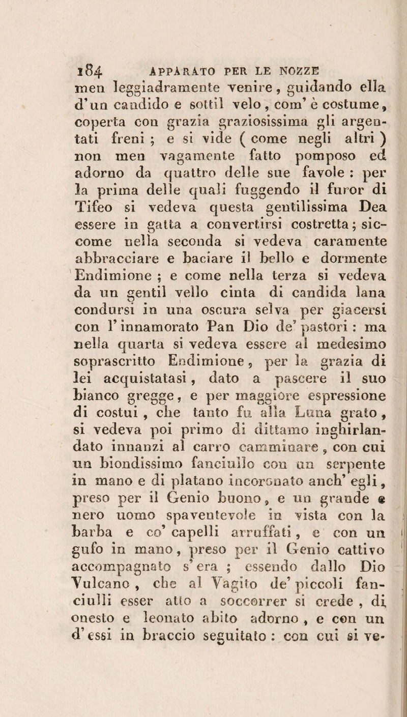 men leggiadramente yenire, guidando ella d’un candido e sottil velo , coni’ è costume, coperta eoo grazia graziosissima gli argen¬ tati freni ; e si vide ( come negli altri ) non men vagamente fatto pomposo ed adorno da quattro delle sue favole : per la prima delle quali fuggendo il furor di Tifeo si vedeva questa gentilissima Dea essere in gatta a convertirsi costretta ; sic¬ come nella seconda si vedeva caramente abbracciare e baciare il bello e dormente Endimione ; e come nella terza si vedeva da un gentil vello cinta dì candida lana condursi in una oscura selva per giacersi con F innamorato Pan Dio de7 pastori : ma nella quarta si vedeva essere al medesimo soprascritto Endirnioue 5 per la grazia di lei acquistatasi , dato a pascere il suo bianco gregge, e per maggiore espressione di costui , che tanto fu alla Luna grato , si vedeva poi primo di dittamo inghirlan¬ dato innanzi al carro camminare , con cui un biondissimo fanciullo con un serpente in mano e di platano incoronato anch’ egli, preso per il Genio buono, e un grande ® nero uomo spaventevole io vista con la barba e co’ capelli arruffati, e con un gufo in mano, preso per il Genio cattivo accompagnato s’era ; essendo dallo Dio Vulcano , che al Vagito de’ piccoli fan¬ ciulli esser alio a soccorrer si crede , di onesto e leouato abito adorno , e con un d’essi in braccio seguitato: con cui si ve-