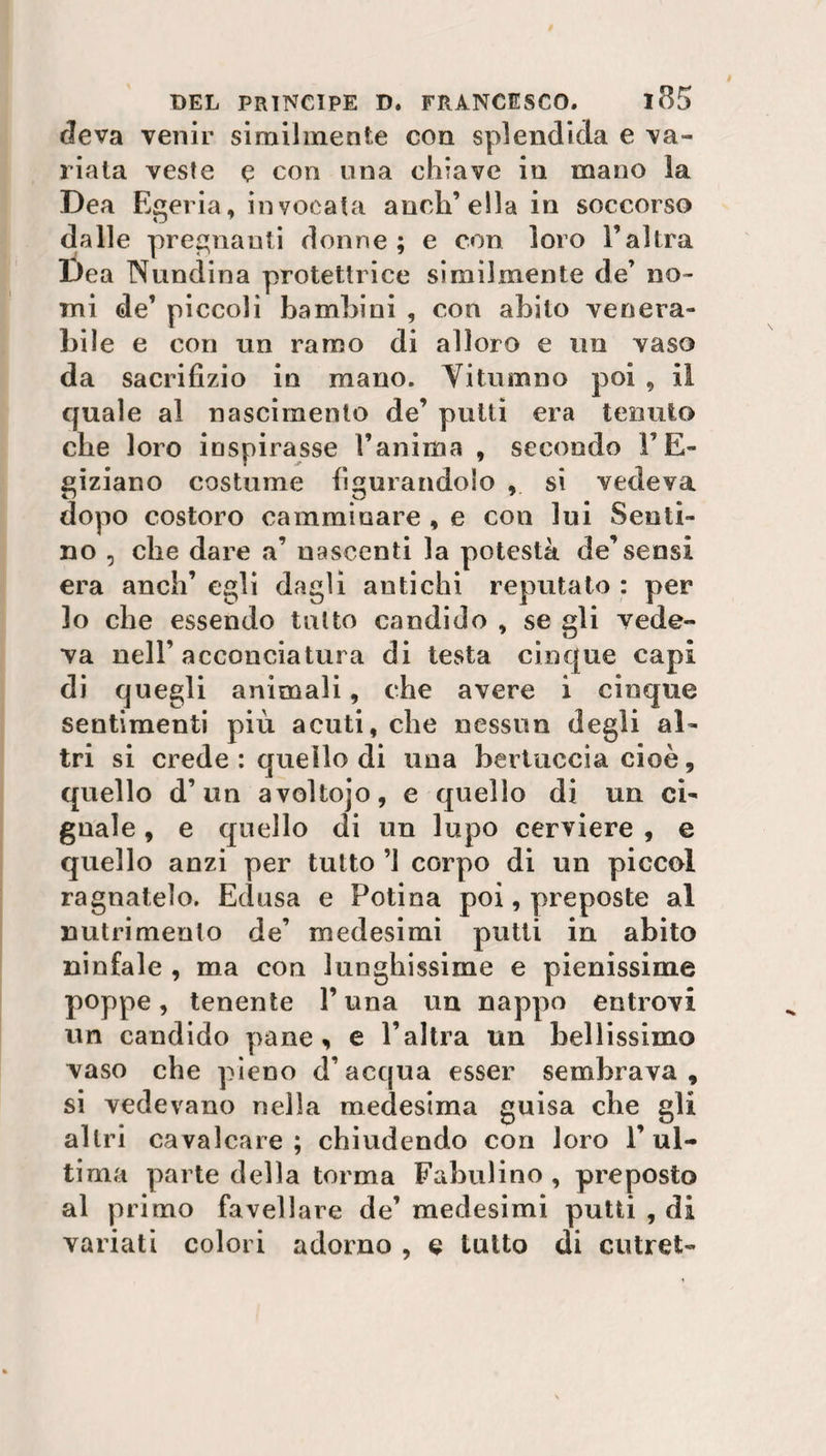 rleva venir similmente con splendida e va¬ riata veste e con una chiave in mano la Dea Egeria, invocata anch’ella in soccorso dalle pregnanti donne ; e con loro l’altra Dea Nundina protettrice similmente de’ no¬ mi de’ piccoli bambini , con abito venera¬ bile e con un ramo di alloro e un vaso da sacrifizio in mano. Yitumno poi , il quale al nascimento de’ putti era tenuto die loro inspirasse l’anima , secondo l’E¬ giziano costume figurandolo , si vedeva dopo costoro camminare , e con lui Senti¬ rlo , ebe dare a’ nascenti la potestà de’sensi era aneli’ egli dagli antichi reputato : per lo che essendo tutto candido , se gli vede¬ va nell’acconciatura di testa cinque capi di quegli animali, che avere i cinque sentimenti più acuti, che nessun degli al¬ tri si crede : quello di una bertuccia cioè, quello d’un avoltojo, e quello di un ci¬ gnale , e quello di un lupo cerviere , e quello anzi per tutto ’l corpo di un piccol ragnatelo. Edusa e Potina poi, preposte al nutrimento de’ medesimi putti in abito ninfale , ma con lunghissime e pienissime poppe, tenente P una un nappo entrovi un candido pane, e l’altra un bellissimo vaso che pieno d’acqua esser sembrava, si vedevano nella medesima guisa che gli altri cavalcare; chiudendo con loro l’ul¬ tima parte della torma Fabulino , preposto al primo favellare de’ medesimi putti , di variati colori adorno , e tutto di cutrefc-