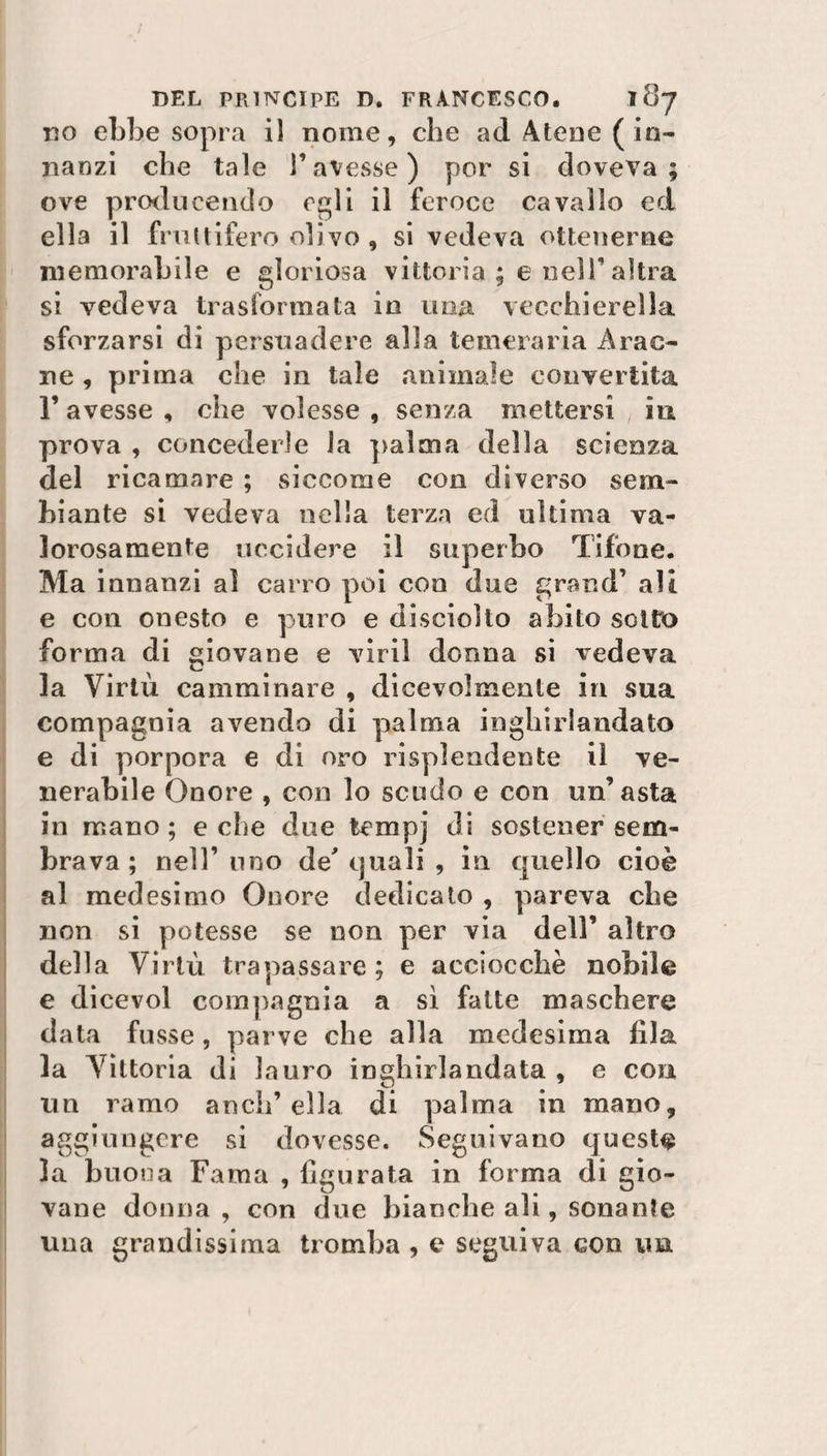 do ebbe sopra il nome, che ad Atene (in¬ nanzi cbe tale T avesse ) por si doveva; ove producendo egli il feroce cavallo ed ella il fruttifero olivo , si vedeva ottenerne memorabile e gloriosa vittoria ; e nell’ altra si vedeva trasformata in una vecchierella sforzarsi di persuadere alla temeraria Arac- ne , prima che in tale animale convertita r avesse , che volesse , senza mettersi iu prova , concederle la palma della scienza del ricamare ; siccome con diverso sem¬ biante si vedeva nella terza ed ultima va¬ lorosamente uccidere il superbo Tifone. Ma innanzi al carro poi con due grand’ ali e con onesto e puro e discioìto abito sotto forma di giovane e viri! donna si vedeva la Virtù camminare , dicevolmente in sua compagnia avendo di palma inghirlandato e di porpora e di oro risplendente il ve¬ nerabile Onore , con lo scudo e con un’asta in mano ; e che due tempj di sostener sem¬ brava ; nell’ uno de' quali , in quello cioè al medesimo Onore dedicato , pareva cbe non si potesse se non per via dell’ altro della Virtù trapassare; e acciocché nobile e dicevol compagnia a sì fatte maschere data fusse, parve cbe alla medesima fila la Vittoria di lauro inghirlandata , e con un ramo aneli’ella di palma in mano, aggiungere si dovesse. Seguivano queste la buona Fama , figurata in forma di gio¬ vane donna , con due bianche ali, sonante una grandissima tromba , e seguiva con un