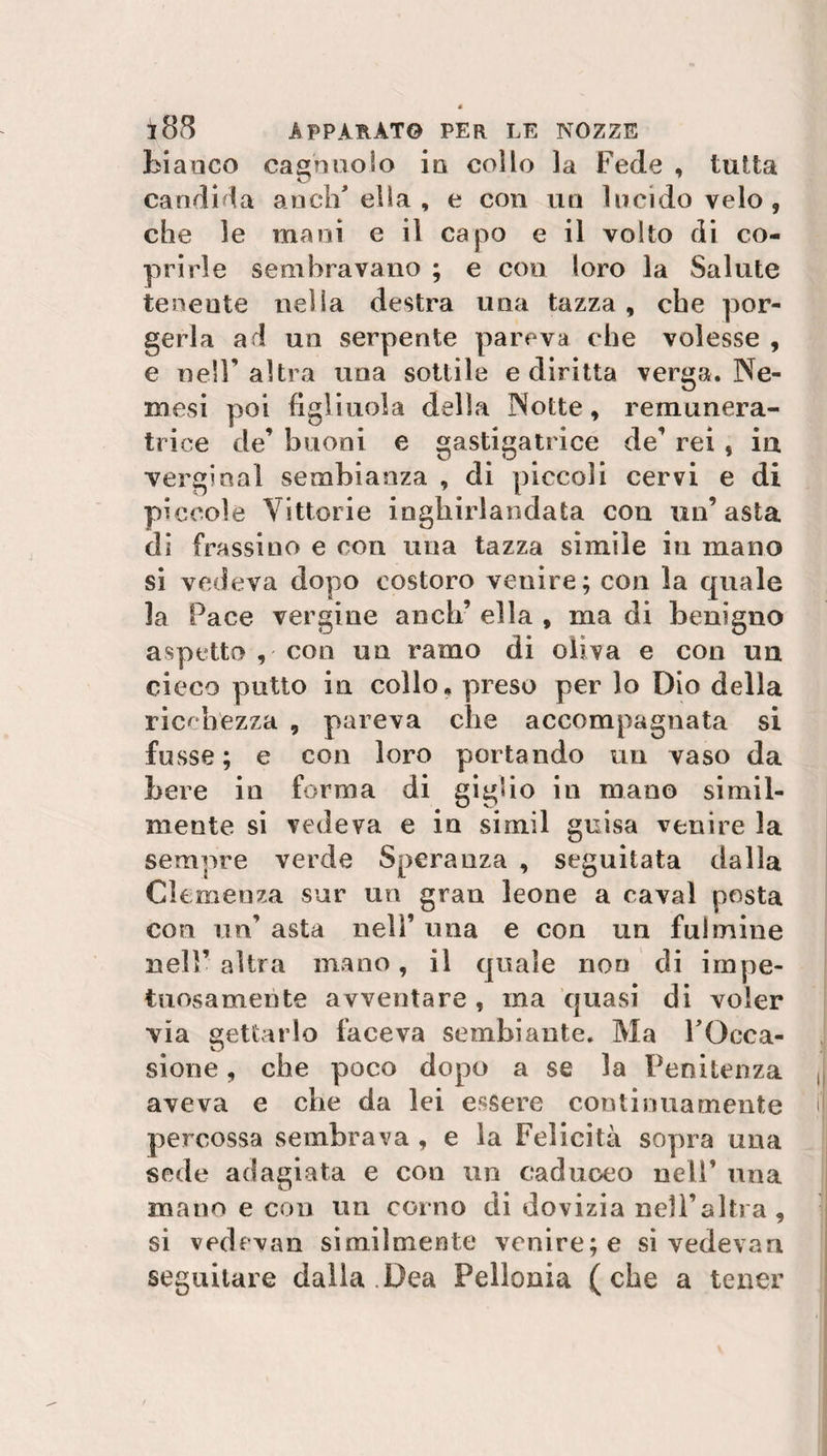 bianco cagnuolo in collo la Fede , tutta candida anch'ella, e con un Incido velo, che le mani e il capo e il volto di co¬ prirle sembravano ; e con loro la Salute tenente nella destra una tazza , che por¬ gerla ad un serpente pareva che volesse , e nell’altra una sottile e diritta verga. Ne¬ mesi poi figliuola della Notte, remunera- trice de’ buoni e gastigatrice de’ rei , in vergiaal sembianza , di piccoli cervi e di piccole Vittorie inghirlandata con un’ asta di frassino e con una tazza simile in mano si vedeva dopo costoro venire; con la quale la Pace vergine aneli’ ella , ma di benigno aspetto , con un ramo di oliva e con un cieco putto in collo, preso per lo Dio della ricchezza , pareva che accompagnata si fusse ; e con loro portando un vaso da bere in forma di giglio in mano simil¬ mente si vedeva e in simil guisa venire la seniore verde Speranza , seguitata dalla Clemenza sur un gran leone a cavai posta con un’ asta nell’ una e con un fulmine nell’ altra mano, il quale non di impe¬ tuosamente avventare , ma quasi di voler via gettarlo faceva sembiante. Ma l'Occa¬ sione , che poco dopo a se la Penitenza aveva e che da lei essere continuamente percossa sembrava , e la Felicità sopra una sede adagiata e con un caduceo nell’ una mano e con un corno di dovizia nell’altra, si vedevan similmente venire; e si vedevan seguitare dalla Dea Pellonia (che a tener