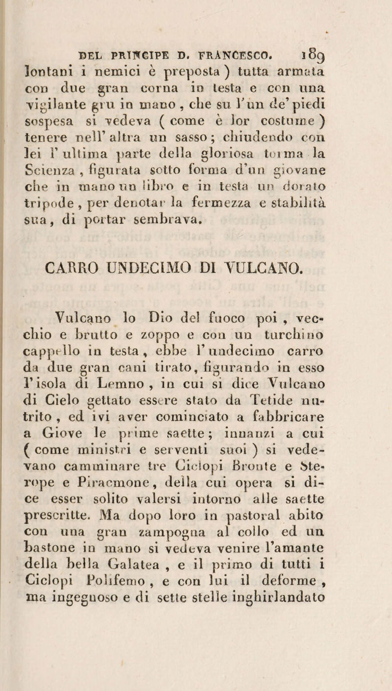 lontani i nemici è preposta ) tutta armata con due gran corna in lesta e con una vigilante gru in mano , che su l'un de’piedi sospesa si vedeva ( come è lor costume ) tenere nell’altra un sasso; chiudendo con lei l’ultima parte della gloriosa toima la Scienza , figurata sotto forma d’un giovane che in mano un libro e in testa un doralo tripode , per denotai* la fermezza e stabilità sua, di portar sembrava. CARRO UNDECLMG DI VULCANO. Vulcano lo Dio del fuoco poi , vec¬ chio e brutto e zoppo e con un turchino cappello in testa, ebbe l’undecimo carro da due gran cani tirato, figurando in esso l’isola di Lemno , in cui si dice Vulcano di Cielo gettato essere stalo da fetide nu¬ trito , ed ivi aver cominciato a fabbricare a Giove le prime saette ; innanzi a cui ( come ministri e ser venti suoi ) si vede¬ vano camminare tre Ciclopi Brente e àte- rupe e Piracmone, della cui opera si di¬ ce esser solito valersi intorno alle saette prescritte. Ma dopo loro in pastoral abito con una gran zampogna al collo ed un bastone in mano si vedeva venire l’amante della bella Galatea , e il primo di tutti i Ciclopi Pohfemo , e con lui il deforme , ma ingegnoso e di sette stelle inghirlandato