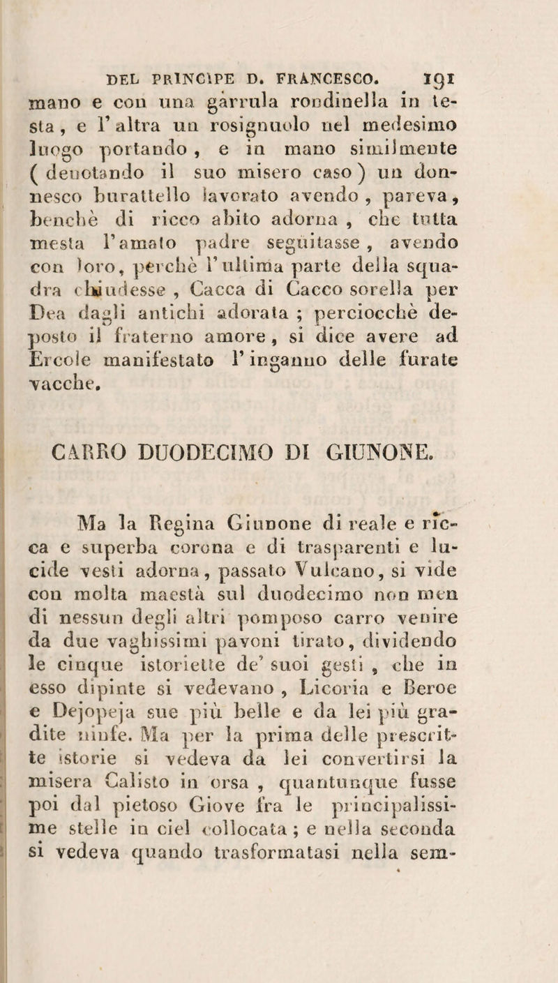 mano e con una gàrrula rondinella in le¬ sta , e l’altra un rosignuolo nel medesimo luogo portando , e in mano similmente (denotando il suo misero caso) un don¬ nesco burattello lavorato avendo , pareva, benché di ricco abito adorna , che tutta mesta l’amato padre seguitasse, avendo con loro, perchè l’ultima parte della squa¬ dra chiudesse , Cacca di Cacco sorella per Dea dagli antichi adorata ; perciocché de¬ posto il fraterno amore , si dice avere ad Ercole manifestato l’inganno delle furate vacche. CARRO DUODECIMO DI GIUNONE. Ma la Regina Giunone di reale e iuc¬ ca e superba corona e di trasparenti e lu¬ cide vesti adorna, passato Vulcano, si vide con molta maestà sul duodecimo non men di nessun degli altri pomposo carro venire da due vaghissimi pavoni tirato, dividendo le cinque istoriette de’ suoi gesti , che in esso dipinte si vedevano , Cicoria e Reroe e Dejopeja sue più belle e da lei più gra¬ dite ninfe. Ma per la prima delle prescrit¬ te ‘.storie si vedeva da lei convertirsi la misera Calisto in orsa , quantunque fusse poi dal pietoso Giove fra le principalissi¬ me stelle in ciel collocata; e nella seconda si vedeva quando trasformatasi nella sem»