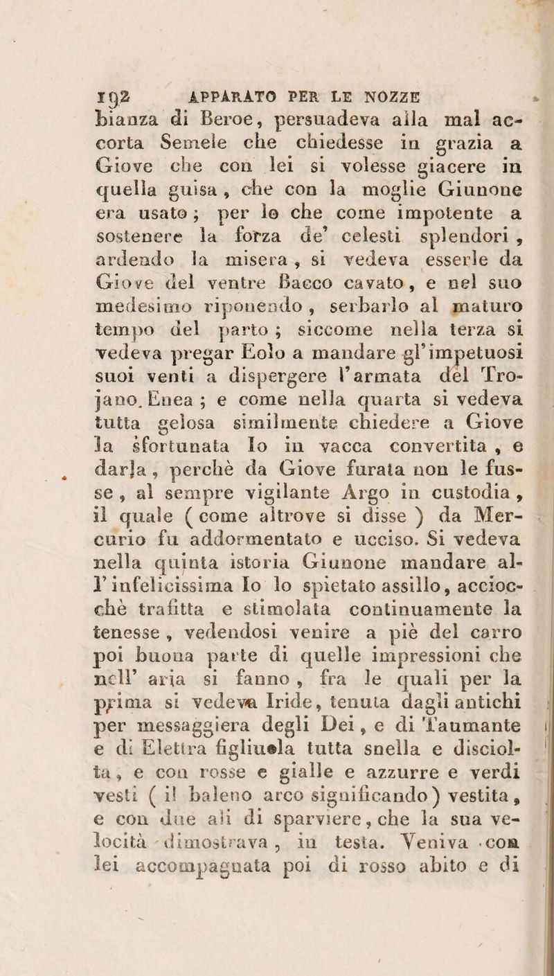 Liaaza di Beroe, persuadeva alla mal ac¬ corta Seinele che chiedesse in grazia a Giove che con lei si volesse giacere in quella guisa , che con la moglie Giunone era usato ; per io che come impotente a sostenere la forza de’ celesti splendori , ardendo la misera , si vedeva esserle da Giove del ventre Bacco cavato, e nel suo medesimo riponendo , serbarlo al maturo tempo del parto ; siccome nella terza si vedeva pregar Eolo a mandare gl’impetuosi suoi venti a dispergere l’armata del Tro¬ iano. Enea ; e come nella quarta si vedeva tutta gelosa similmente chiedere a Giove la sfortunata lo in vacca convertita , e darja , perchè da Giove furata non le fus- se , al sempre vigilante Argo in custodia , il quale ( come altrove si disse ) da Mer¬ curio fu addormentato e ucciso. Si vedeva nella quinta istoria Giunone mandare al- T infelicissima lo lo spietato assillo, accioc¬ ché trafitta e stimolata continuamente la tenesse , vedendosi venire a piè del carro poi buona parte di quelle impressioni che nell’ aria si fanno , fra le quali per la p^inia si vedeva Iride, tenuta dagli antichi per massaggierà degli Dei, e di Taumante ij e di Elettra figliuola tutta snella e disciol¬ ta , e con rosse e gialle e azzurre e verdi vesti ( i! baleno arco significando) vestita, e con due ali di sparviere, che la sua ve¬ locità dimostrava , in testa. Veniva eoa