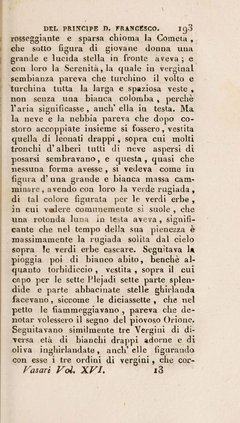 rosseggiante e sparsa chioma la Cometa * che sotto figura eli giovane donna una grande e lucida stella in fronte aveva ; e con loro la Serenità, la eguale in verginal sembianza pareva che turchino il volto e turchina tutta la larga e spaziosa veste , non senza una bianca colomba , perchè l’aria significasse , aneli’ ella in testa. Ma la neve e la nebbia pareva che dopo co¬ storo accoppiate insieme si fossero, vestita quella di Jeonati drappi , sopra cui molti tronchi d’alberi tutti di neve aspersi di posarsi sembravano, e questa, quasi che nessuna forma avesse , si vedeva come iu figura d’ una grande e bianca massa cam¬ minare, avendo con loro la verde rugiada, di tal colore figurata per le verdi erbe , in cui vedere comunemente si suole , che una rotonda luna in testa aveva , signifi¬ cante che nel tempo della sua pienezza è massimamente la rugiada solita dal cielo sopita le verdi erbe cascare. Seguitava la pioggia poi di bianco abito, benché al¬ quanto torbidiccio , vestita , sopra il cui capo per le sette Plejadi sette parte splen¬ dide e parte abbacinate stelle ghirlanda facevauo, siccome le diciassette , che nel petto le fiammeggiavano , pareva che de¬ notar volessero il segno del piovoso Orione. Seguitavano similmente tre Vergini di di¬ versa età di bianchi drappi adorne e di oliva inghirlandate, aneli’ elle figurando con esse i tre ordini di vergini, che cor- Vasari Voi, XVI. i3