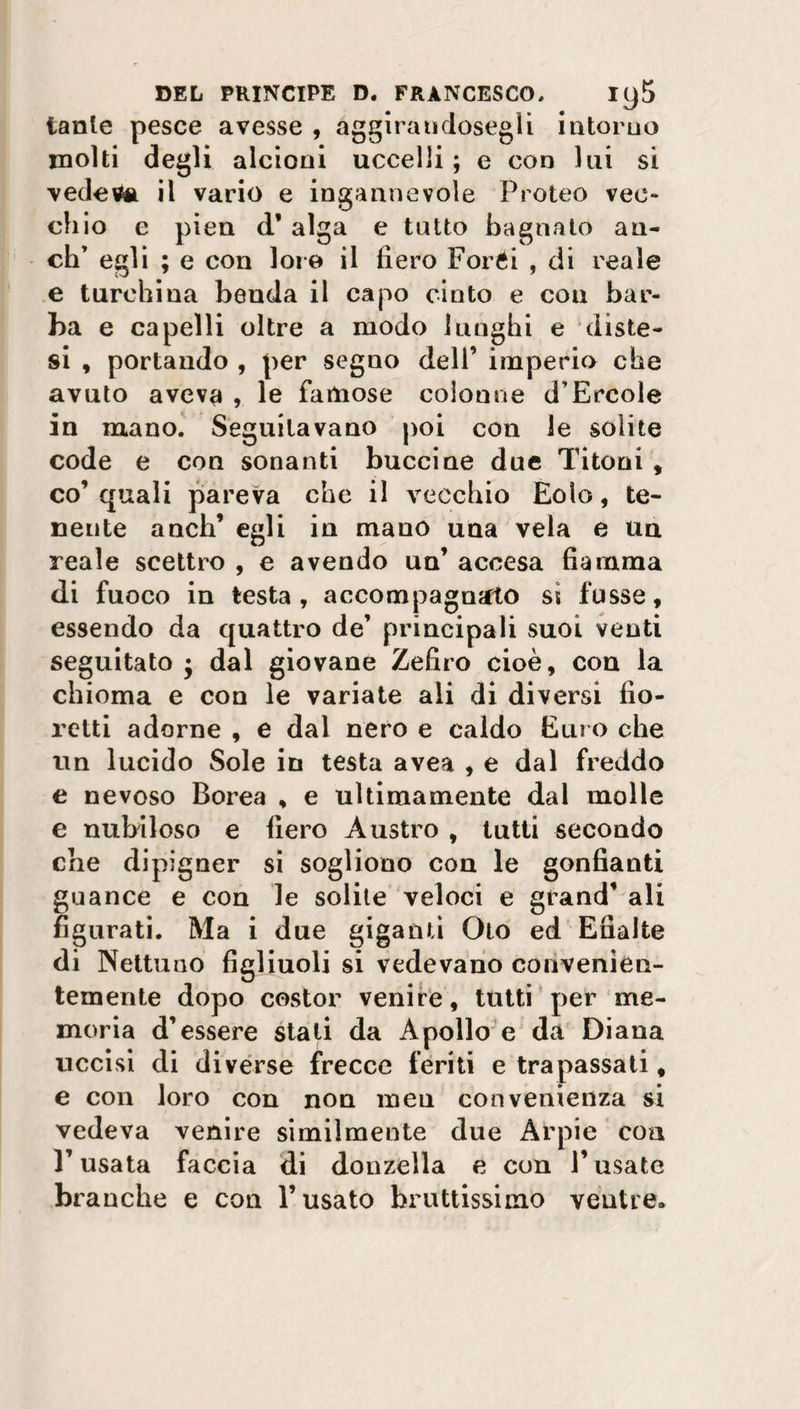 tante pesce avesse , aggirandosegìi intorno molti degli alcioni uccelli ; e con lui si vedeva il vario e ingannevole Proteo vec¬ chio e pien d’ alga e tutto bagnato an¬ eli’ egli ; e con loie il fiero Foréi , di reale e turchina benda il capo cinto e con bar¬ ba e capelli oltre a modo lunghi e diste¬ si , portando , per segno dell’ imperio che avuto avevfl , le famose colonne d’Èrcole in mano. Seguitavano poi con le solite code e con sonanti buccine due Titoni , co’quali pareva che il vecchio Eolo, te¬ nente aneli’ egli in mano una vela e un reale scettro , e avendo un’ accesa fiamma di fuoco in testa, accompagnjfto ss fusse, essendo da quattro de’ principali suoi venti seguitato ; dal giovane Zefiro cioè, con la chioma e con le variate ali di diversi fio¬ retti adorne , e dal nero e caldo Euro che un lucido Sole in testa avea , e dal freddo e nevoso Borea , e ultimamente dal molle e nubiloso e fiero Àustro , tutti secondo che dipigner si sogliono con le gonfianti guance e con le solite veloci e grand’ ali figurati. Ma i due giganti Oto ed Efialte di Nettuno figliuoli si vedevano convenien- 1 ^ • • temente dopo costor venire, tutti per me¬ moria d’essere stati da Apollo e da Diana uccisi di diverse frecce feriti e trapassati, e con loro con non mea convenienza si vedeva venire similmente due Arpie eoa l’usata faccia di donzella e con l’usate branche e con l’usato bruttissimo ventre.