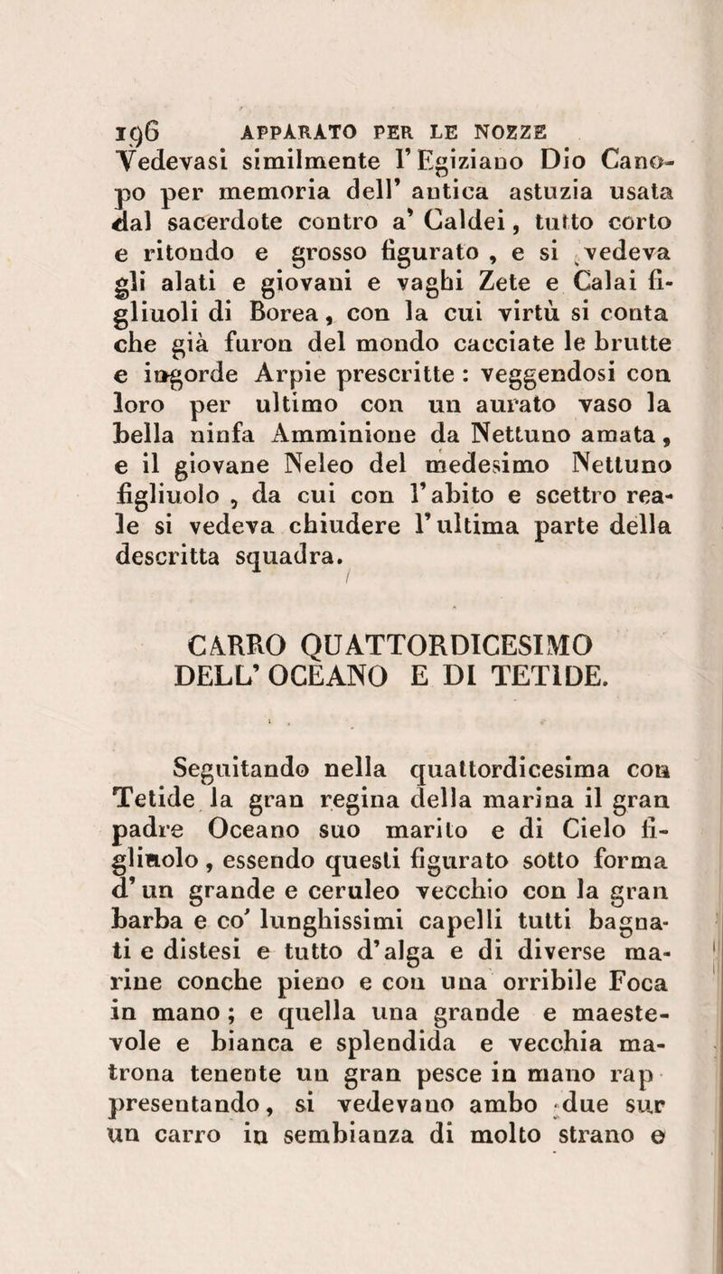 Vedevasi similmente l’Egiziano Dio Cano¬ po per memoria dell’ antica astuzia usata dal sacerdote contro a’ Caldei, tutto corto e ritondo e grosso figurato , e si vedeva gli alati e giovani e vaghi Zete e Calai fi¬ gliuoli di Borea, con la cui virtù si conta che già furon del mondo cacciate le brutte e ingorde Arpie prescritte : veggendosi eoa loro per ultimo con un aurato vaso la bella ninfa Amminione da Nettuno amata, e il giovane Neleo del medesimo Nettuno figliuolo , da cui con l’abito e scettro rea¬ le si vedeva chiudere l’ultima parte della descritta squadra. CÀRRO QUATTORDICESIMO DELL’ OCEANO E DI TET1DE. Seguitando nella quattordicesima con Tetide la gran regina della marina il gran padre Oceano suo marito e di Cielo fi¬ glinolo , essendo questi figurato sotto forma d’un grande e ceruleo vecchio con la gran barba e co' lunghissimi capelli tutti bagna¬ ti e distesi e tutto d’alga e di diverse ma¬ rine conche pieno e con una orribile Foca in mano ; e quella una grande e maeste- vole e bianca e splendida e vecchia ma¬ trona tenente un gran pesce in mano rap presentando, si vedevano ambo -due sur