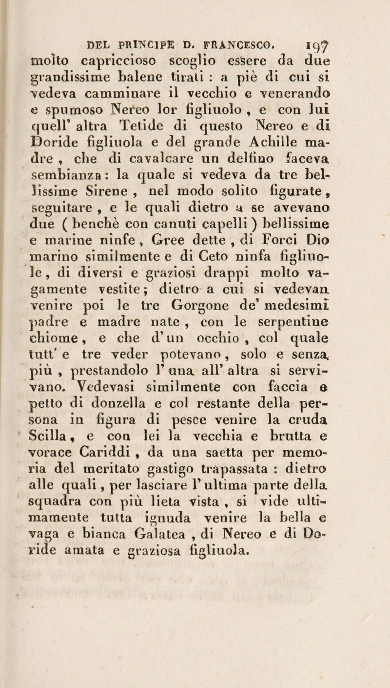 molto capriccioso scoglio essere da due grandissime balene tirali : a piè di cui si cedeva camminare il vecchio e venerando e spumoso Nereo lor figliuolo , e con lui quell’ altra Tetide di questo Nereo e di Doride figliuola e del grande Achille ma¬ dre , che di cavalcare un delfino faceva sembianza: la quale si vedeva da tre bel¬ lissime Sirene, nel modo solito figurate, seguitare , e le quali dietro a se avevano due ( benché con canuti capelli ) bellissime e marine ninfe , Gree dette , di Porci Dio marino similmente e di Ceto ninfa figliuo¬ le , di diversi e graziosi drappi molto va¬ gamente vestite; dietro a cui si vedevan venire poi le tre Gorgone de’ medesimi padre e madre nate , con le serpentine chiome, e che d’un occhio , col quale tutt’ e tre veder potevano, solo e senza, più , prestandolo 1’ una all’ altra si servi¬ vano. Vedevasi similmente con faccia e petto di donzella e col restante della per¬ sona in figura di pesce venire la cruda Scilla, e con lei la vecchia e brutta e vorace Cariddi , da una saetta per memo¬ ria del meritato gastigo trapassata : dietro alle quali, per lasciare l’ultima parte della squadra con più lieta vista , si vide ulti¬ mamente tutta ignuda venire la bella e vaga e bianca Galatea , di Nereo e di Do¬ ride amata e graziosa figliuola.