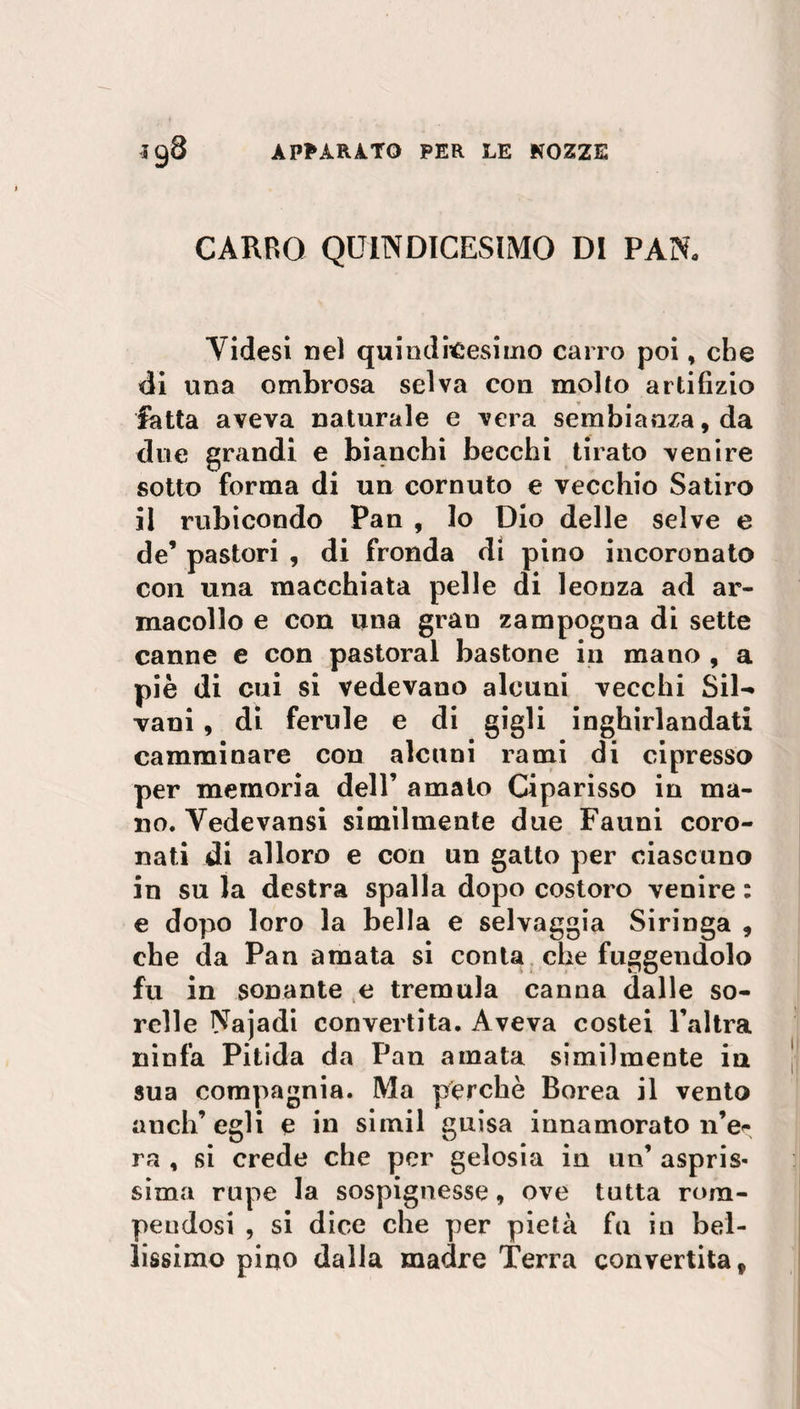 CARRO QUINDICESIMO DI PAN. Videsi nel quindicesimo carro poi, che di una ombrosa selva con molto artifizio fatta aveva naturale e vera sembianza, da due grandi e bianchi becchi tirato venire sotto forma di un cornuto e vecchio Satiro il rubicondo Pan , lo Dio delle selve e de’ pastori , di fronda di pino incoronato con una macchiata pelle di leonza ad ar¬ macollo e con una gran zampogna di sette canne e con pastoral bastone in mano , a piè di cui si vedevano alcuni vecchi Sil¬ vani , di ferule e di gigli inghirlandati camminare con alcuni rami di cipresso per memoria dell’ amalo Ciparisso in ma¬ no. Yedevansi similmente due Fauni coro¬ nati di alloro e con un gatto per ciascuno in su la destra spalla dopo costoro venire : e dopo loro la bella e selvaggia Siringa , che da Pan amata si conta che fuggendolo fu in sonante e tremula canna dalle so¬ relle Najadi convertita. Aveva costei Paltra ninfa Pitida da Pan amata similmente in sua compagnia. Ma perchè Borea il vento anch’egli e in simil guisa innamorato n’e<- ra , si crede che per gelosia in un’ aspris¬ sima rupe la sospignesse, ove tutta rom¬ pendosi , si dice che per pietà fu in bel¬ lissimo pino dalla madre Terra convertita 9