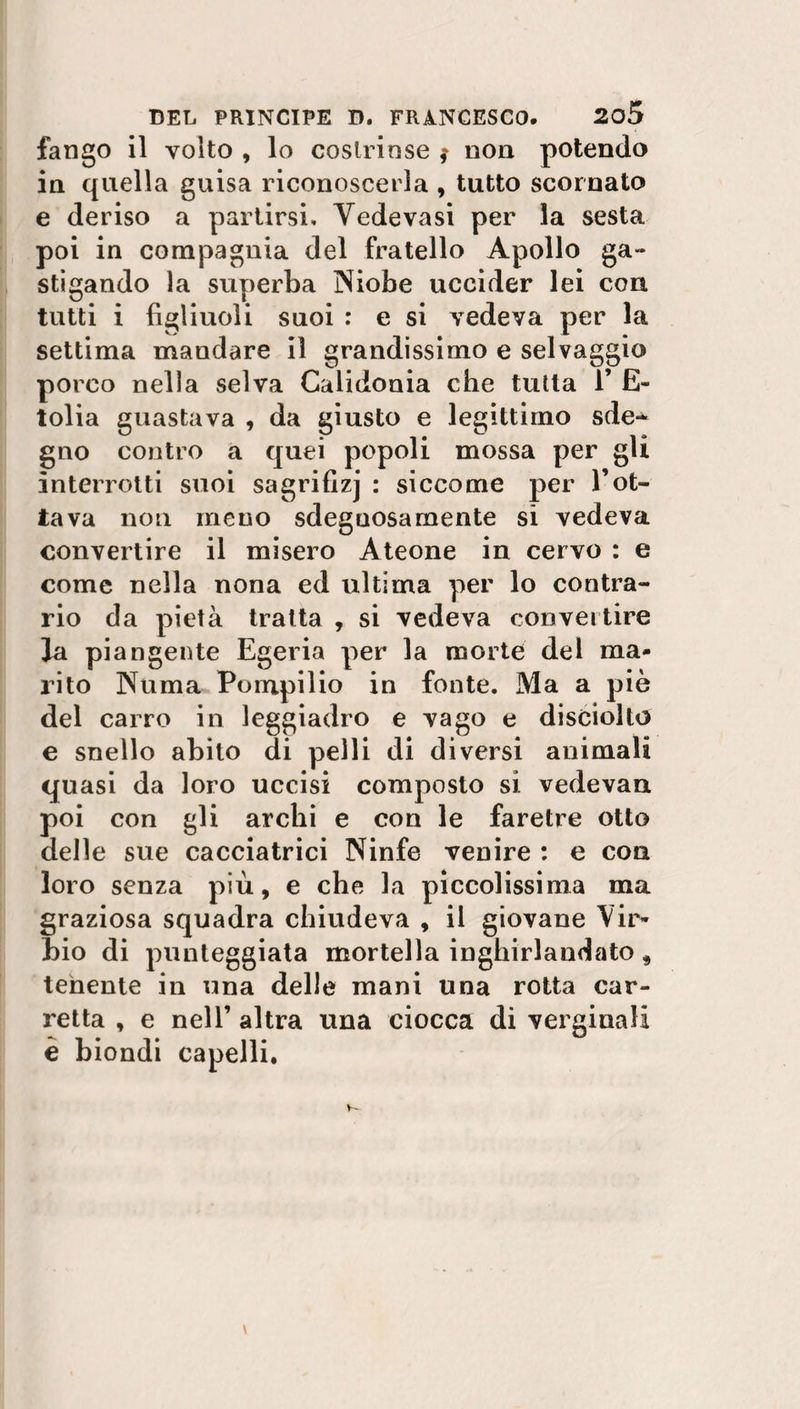 fango il volto , lo costrinse * non potendo in quella guisa riconoscerla , tutto scornato e deriso a partirsi. Yedevasi per la sesta poi in compagnia del fratello Apollo Sa~ stigando la superba Niobe uccider lei con tutti i figliuoli suoi : e si vedeva per la settima mandare il grandissimo e selvaggio porco nella selva Calidonia che tutta 1’ E- tolia guastava , da giusto e legittimo sde-* gno contro a quei popoli mossa per gli interrotti suoi sagrifizj : siccome per l’ot¬ tava non meno sdegnosamente si vedeva convertire il misero Àteone in cervo : e come nella nona ed ultima per lo contra¬ rio da pietà tratta , si vedeva convertire Ja piangente Egeria per la morte del ma¬ rito Numa Pompilio in fonte. Ma a piè del carro in leggiadro e vago e disciolto e snello abito di pelli di diversi animali quasi da loro uccisi composto si vedevan poi con gli archi e con le faretre otto delle sue cacciatrici Ninfe venire : e con loro senza più, e che la piccolissima ma graziosa squadra chiudeva , il giovane Vir» bio di punteggiata mortella inghirlandato, tenente in una delle mani una rotta car¬ retta , e nell’ altra una ciocca di verginali è biondi capelli.