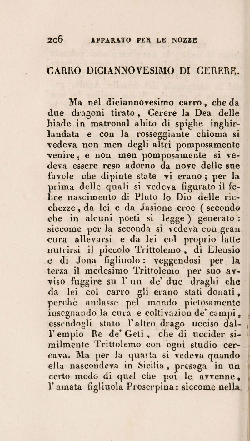 CARRO DICIANNOVESIMO DI CERERE. Ma nel diciannovesimo carro, che da due dragoni tirato, Cerere la Dea delle biade in matronal abito di spighe inghir¬ landata e con la rosseggiante chioma si vedeva non men degli altri pomposamente venire, e non men pomposamente si ve¬ deva essere reso adorno da nove delle sue favole che dipinte state vi erano ; per la prima delle quali si vedeva figurato il fe¬ lice nascimento di Pluto lo Dio delle ric¬ chezze , da lei e da iasione eroe ( secondo che in alcuni poeti si legge ) generato : siccome per la seconda si vedeva con gran cura allevarsi e da lei col proprio latte nutrirsi il piccolo Trittolemo , di Eleasio e di Joua figliuolo : veggendosi per la terza il medesimo Trittolemo per suo av¬ viso fuggire su l’un de’due draghi che da lei col carro gli erano stati donati, perchè andasse pel mondo pietosamente insegnando la cura e coltivazion de’ campi, essendogli stato l’altro drago ucciso dal- 1’ empio Re de’ Ceti , che di uccider si¬ milmente Trittolemo con ogni studio cer¬ cava. Ma per la quatta si vedeva quando ella nascondeva in Sicilia , presaga in un certo modo di quel che poi le avvenne f l’amata figliuola Proserpina: siccome nella.