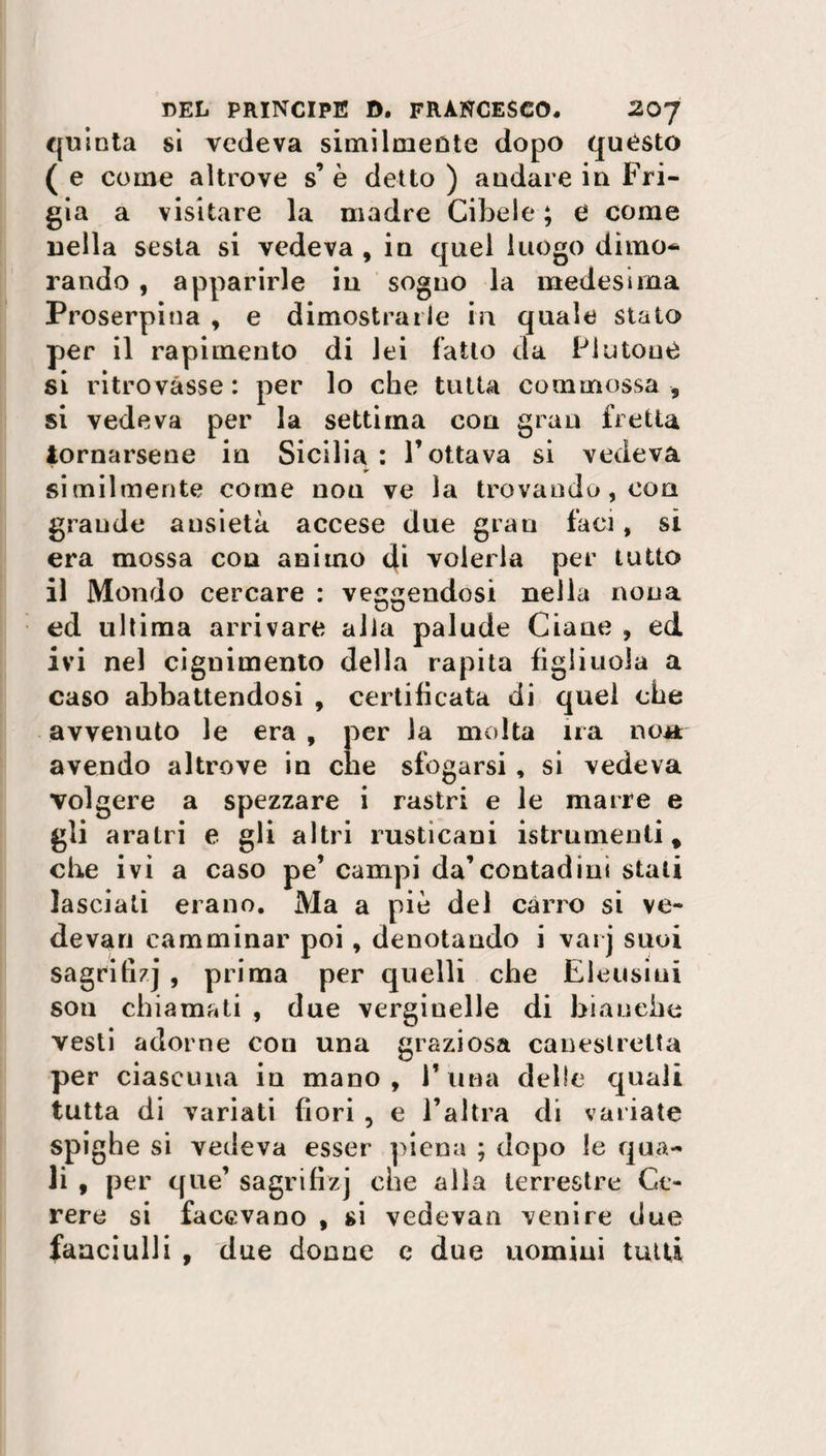 quinta si vedeva similmente dopo quésto ( e come altrove s’ è detto ) andare in Fri¬ gia a visitare la madre Cibele ; e come nella sesta si vedeva, in quei luogo dimo* rande , apparirle in sogno la medesima Proserpina , e dimostrarle in quale stato per il rapimento di lei fatto da Fiutone si ritrovasse : per lo che tutta commossa , si vedeva per la settima con gran fretta tornarsene in Sicilia : l’ottava si vedeva similmente come non ve la trovando, con. grande ausietà accese due gran faci, si era mossa cou animo di volerla per tutto il Mondo cercare : veggendosi nella nona ed ultima arrivare alia palude Ciane , ed ivi nel cignimento della rapita figliuola a caso abbattendosi , certificata di quel che avvenuto le era , per la molta ira nort avendo altrove in che sfogarsi, si vedeva volgere a spezzare i rastri e le marre e gli aratri e gli altri rusticani istrumenti % che ivi a caso pe’ campi da’contadini stati lasciati erano. Ma a piè del carro si ve- devari camminar poi, denotando i vai j suoi sagrifizj , prima per quelli che Eleusini son chiamati , due verginelle di bianche vesti adorne con una graziosa canestretta per ciascuna iu mano, l’una delle quali tutta di variati fiori , e l’altra di variate spighe si vedeva esser piena ; dopo le qua¬ li , per que’ sagri fizj che alla terrestre Ce¬ rere si facevano , si vedevan venire due fanciulli , due donne c due uomini tutù