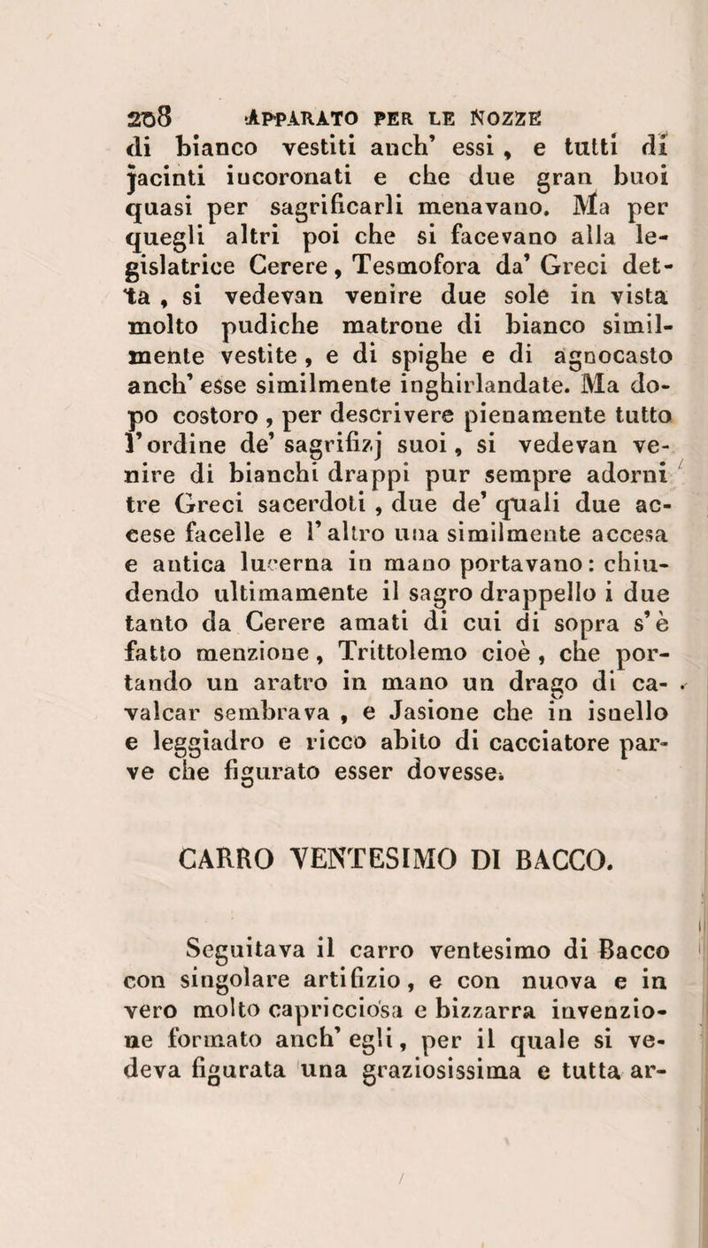di bianco vestiti anch’ essi , e tutti di jacinti incoronati e che due gran buoi quasi per sagrifìcarli menavano, Ma per quegli altri poi che si facevano alla le¬ gislatrice Cerere, Tesmofora da’Greci det¬ ta , si vedevan venire due sole in vista molto pudiche matroue di bianco simil¬ mente vestite , e di spighe e di agnocasto anch’ esse similmente inghirlandate. Ma do¬ po costoro , per descrivere pienamente tutto l’ordine de’ sagrifizj suoi, si vedevan ve¬ nire di bianchi drappi pur sempre adorni tre Greci sacerdoti , due de’ quali due ac¬ cese facelle e l’altro una similmente accesa e antica lucerna in mano portavano : chiu¬ dendo ultimamente il sagro drappello i due tanto da Cerere amati di cui di sopra s’è fatto menzione, Trittolemo cioè , che por¬ tando un aratro in mano un drago di ca¬ valcar sembrava , e Jasione che in isnello e leggiadro e ricco abito di cacciatore par¬ ve che figurato esser dovesse* CARRO VENTESIMO DI BACCO. Seguitava il carro ventesimo di Bacco con singolare artifizio, e con nuova e in vero molto capricciosa e bizzarra invenzio¬ ne formato anch’ egli, per il quale si ve¬ deva figurata una graziosissima e tutta ar-