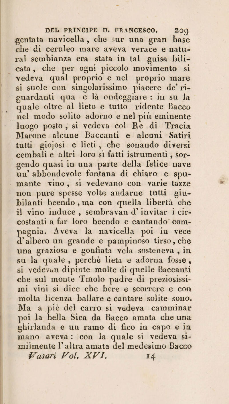 gentata navicella , che sur una gran base che di ceruleo mare aveva verace e natu¬ rai sembianza era stata in tal guisa bili¬ cata , che per ogni piccolo movimento si vedeva qual proprio e nel proprio mare si suole con singolarissimo piacere de’ ri¬ guardanti qua e là ondeggiare : in su la quale oltre al lieto e tutto ridente Bacco nel modo solito adorno e nel più eminente luogo posto, si vedeva col Re di Tracia Marone alcune Baccanti e alcuni Satiri tutti giojosì e lieti, che sonando diversi cembali e altri loro sì fatti istrumenti, sor¬ gendo quasi in una parte della felice nave un’ abbondevole fontana di chiaro e spu¬ mante vino , si vedevano con varie tazze non pure spesse volte andarne tutti giu¬ bilanti beendo , ma con quella libertà che il vino induce , sembravan d’invitar i cir¬ costanti a far loro beendo e cantando com¬ pagnia. Aveva la navicella poi in vece d’albero un graude e pampinoso tirso, che una graziosa e gonfiata vela sosteneva , in su la quale , perchè lieta e adorna fosse , si vedevan dipinte molte di quelle Baccanti che sul monte Tmolo padre di preziosissi¬ mi vini si dice che bere e scorrere e con molta licenza ballare e cantare solite sono. Ma a piè del carro si vedeva camminar poi la bella Sica da Bacco amata che una ghirlanda e un ramo di fico in capo e in mano aveva : con la quale si vedeva si¬ milmente l’altra amata del medesimo Bacco Vasari VoU XFI» 14
