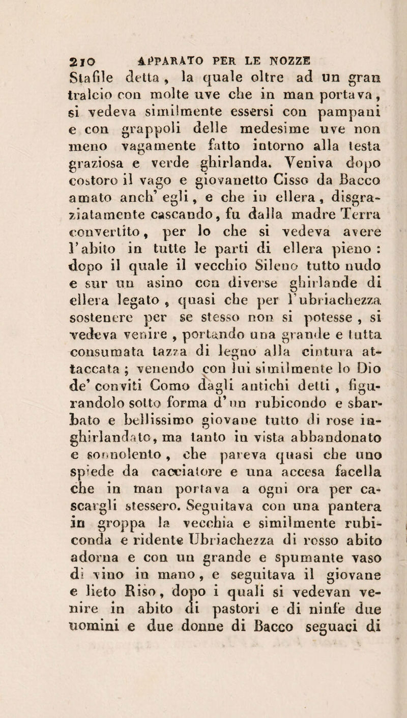 Stafile detta , la quale oltre ad un gran tralcio con molte uve che in man portava, si vedeva similmente essersi con pampaui e con grappoli delle medesime uve non meno vagamente fatto intorno alla lesta graziosa e verde ghirlanda. Veniva dopo costoro il vago e giovanetto Cisso da Bacco amato anch’egli, e che in ellera, disgra¬ ziatamente cascando, fu dalla madre Terra convertito, per lo che si vedeva avere T abito in tutte le parti di ellera pieno : dopo il quale il vecchio Sileno tutto nudo e sur un asino con diverse ghirlande di ellera legato , quasi che per l’ubriachezza sostenere per se stesso non si potesse , si vedeva venire , portando una grande e lutta consumata tazza di legno alla cintura at¬ taccata ; venendo con lui similmente lo Dìo de’ conviti Como dagli antichi delti , figu¬ randolo sotto forma d’un rubicondo e sbar¬ bato e bellissimo giovane tutto di rose in¬ ghirlandato, ma tanto in vista abbandonato e sonnolento , che pareva quasi cbe uno spiede da cacciatore e una accesa facella che in man porrà va a ogni ora per ca¬ scargli stessero. Seguitava con una pantera in groppa la vecchia e similmente rubi¬ conda e rìdente Ubriachezza di rosso abito adorna e con un grande e spumante vaso dì vino in mano, e seguitava il giovane e lieto Riso, dopo i quali si vedevan ve¬ nire in abito di pastori e di ninfe due uomini e due donne di Bacco seguaci di