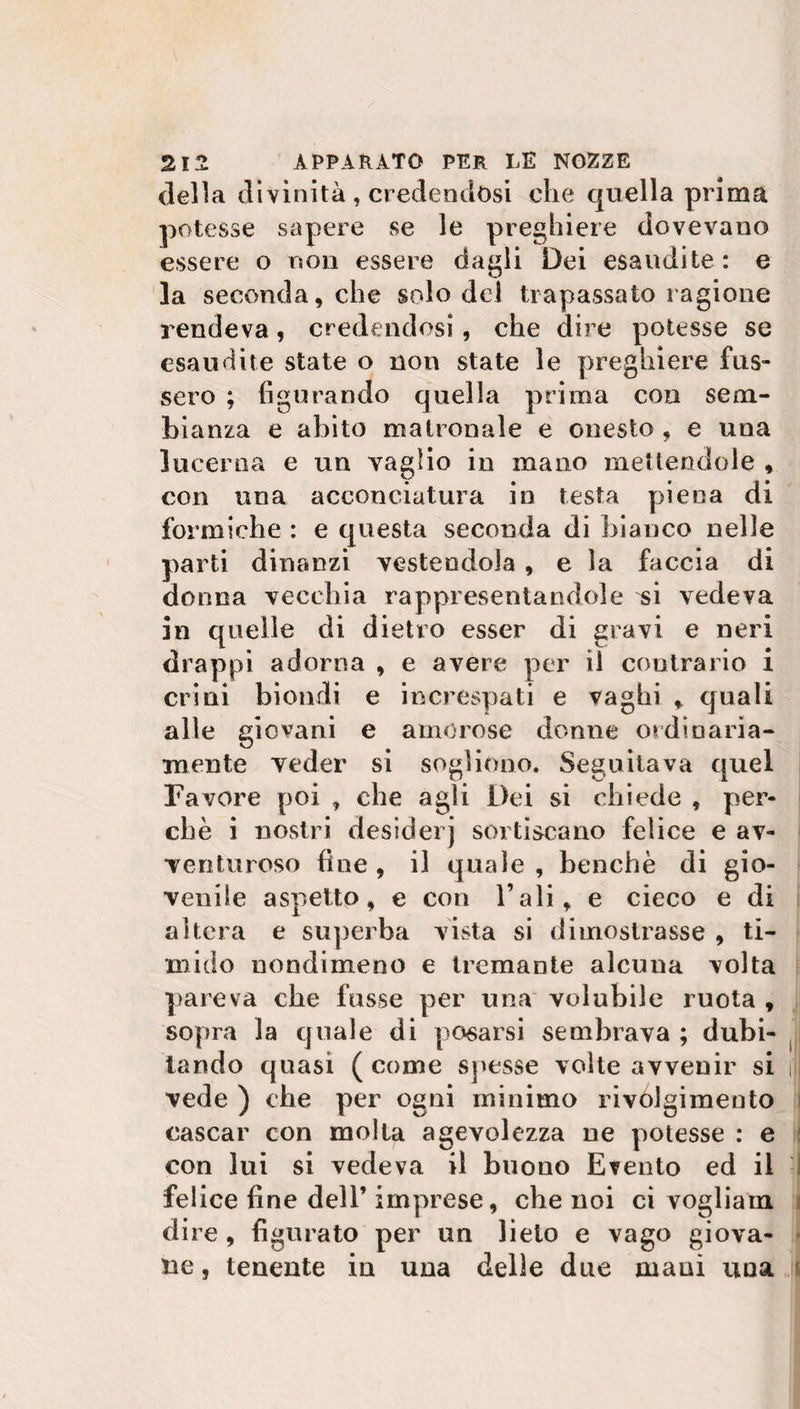 della divinità, credendosi che quella prima potesse sapere se le preghiere dovevano essere o non essere dagli Dei esaudite : e la seconda, che solo del trapassato ragione rendeva, credendosi, che dire potesse se esaudite state o non state le preghiere fus- sero ; figurando quella prima con sem¬ bianza e abito matronale e onesto , e una lucerna e un vaglio in mano mettendole , con una acconciatura in testa piena di formiche : e questa seconda di bianco nelle parti dinanzi vestendola , e la faccia di donna vecchia rappresentandole ^i vedeva in quelle di dietro esser di gravi e neri drappi adorna , e avere per il contrario i crini biondi e increspati e vaghi , quali alle giovani e amorose donne ordinaria¬ mente veder si sogliono. Seguitava quel Favore poi , che agli Dei si chiede , per¬ chè i nostri desiderj sortiscano felice e av¬ venturoso fine , il quale , benché di gio- veniie aspetto, e con l’ali, e cieco e di altera e superba vista si dimostrasse , ti¬ mido nondimeno e tremante alcuna volta pareva che fosse per una volubile ruota , sopra la quale di posarsi sembrava ; dubi¬ tando quasi ( come spesse volte avvenir si j) vede ) che per ogni minimo rivolgimento cascar con molta agevolezza ne potesse : e con lui si vedeva il buono Evento ed il felice fine dell’ imprese, che noi ci vogliam dire , figurato per un lieto e vago giova¬ ne , tenente in una delie due mani una