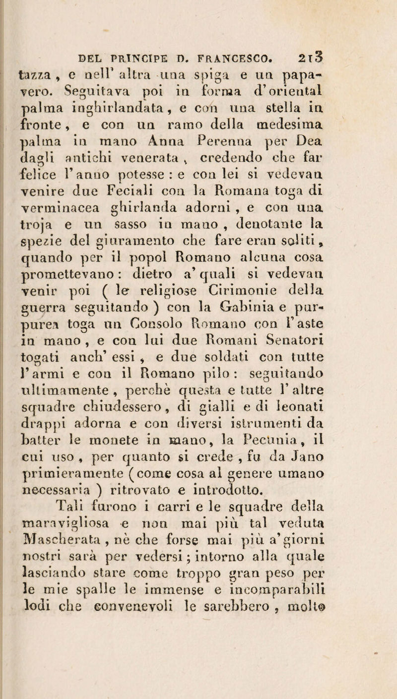 tazza , c nell’ altra una spiga e un papa¬ vero. Seguitava poi in forma d’orientai palaia inghirlandata, e con una stella in fronte, e con un ramo della medesima palma in mano Anna Perenna per Dea dagli antichi venerata v credendo che far felice l’anno potesse : e con lei si vedevan venire due Feciali con la Romana toga di verminacea ghirlanda adorni , e con una troja e un sasso in mano , denotante la spezie del giuramento che fare eran soliti, quando per il popol Romano alcuna cosa promettevano : dietro a’ quali si vedevan venir poi ( le religiose Cirimonie della guerra seguitando ) con la Galliliia e pur¬ purea toga un Consolo Romano con Faste in mano , e con lui due Romani Senatori togati anch’ essi , e due soldati con tutte w l’armi e con il Romano pilo: seguitando ultimamente, perchè questa e tutte F altre squadre chiudessero, di gialli e di leonati drappi adorna e con diversi istrurnenti da batter le monete in mano, la Pecunia, il cui uso , per quanto si crede , fu da Jano primieramente (come cosa al genere umano necessaria ) ritrovato e introdotto. Tali furono i carri e le squadre della maravigliosa e non mai più tal veduta M ascherata , nè che forse mai più a’giorni nostri sarà per vedersi ; intorno alla quale lasciando stare come troppo gran peso per le mie spalle le immense e incomparabili lodi che convenevoli le sarebbero , molto