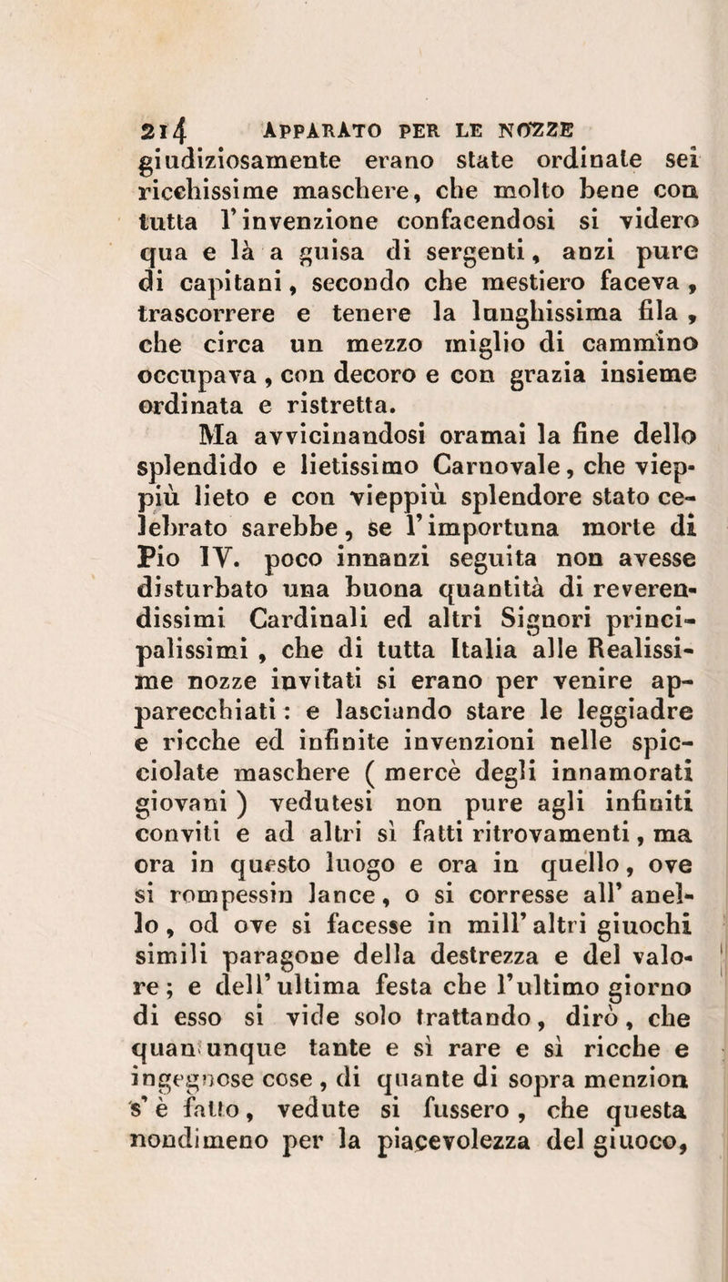 giudiziosamente erano state ordinale sei ricchissime maschere, che molto bene con tutta T invenzione confacendosi si videro qua e là a guisa di sergenti, anzi pure di capitani, secondo che mestiero faceva, trascorrere e tenere la lunghissima fila , che circa un mezzo miglio di cammino occupava , con decoro e con grazia insieme ordinata e ristretta. Ma avvicinandosi oramai la fine dello splendido e lietissimo Carnovale, che viep¬ più lieto e con vieppiù splendore stato ce¬ lebrato sarebbe, se l’importuna morte di Pio 1Y. poco innanzi seguita non avesse disturbato una buona quantità di reveren¬ dissimi Cardinali ed altri Signori princi¬ palissimi , che di tutta Italia alle Realissi¬ me nozze invitati si erano per venire ap¬ parecchiati : e lasciando stare le leggiadre e ricche ed infinite invenzioni nelle spic¬ ciolate maschere ( mercè degli innamorati giovani ) vedutesi non pure agli infiniti conviti e ad altri sì fatti ritrovamenti, ma ora in questo luogo e ora in quello, ove si rompessin lance, o si corresse all’ anel¬ lo , od ove si facesse in mill’ altri giuochi simili paragone della destrezza e del valo¬ re ; e dell’ultima festa che l’ultimo giorno di esso si vide solo trattando, dirò, che quandunque tante e sì rare e sì ricche e ingegnose cose , di quante di sopra menzion s’è fatto, vedute si fussero , che questa nondimeno per la piacevolezza del giuoco,