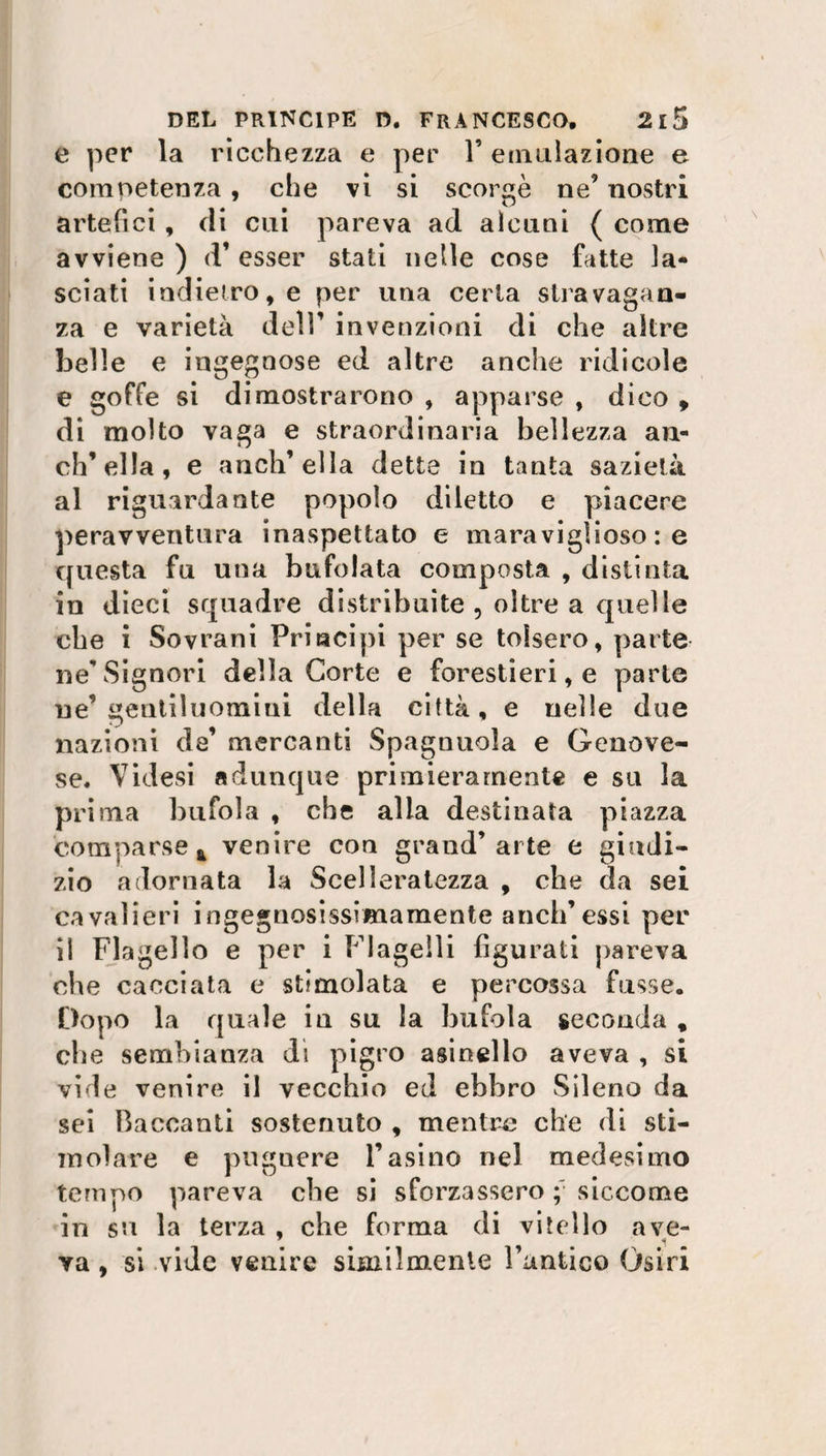 e per la ricchezza e per F emulazione e competenza , che vi si scorge ne’ nostri artefici , eli cui pareva ad alcuni ( come avviene ) d’ esser stati nelle cose fatte la¬ sciati indietro, e per una certa stravagan¬ za e varietà dell’ invenzioni di che altre belle e ingegnose ed altre anche ridicole e goffe si dimostrarono , apparse , dico , di molto vaga e straordinaria bellezza an¬ ch’ella, e anch’ella dette in tanta sazietà al riguardante popolo diletto e piacere peravventura inaspettato e maraviglioso : e questa fu una bufolata composta , distinta in dieci squadre distribuite , oltre a quelle cbe i Sovrani Principi per se tolsero, parte ne'Signori della Corte e forestieri, e parte ne’gentiluomini della città, e nelle due nazioni da’ mercanti Spagnuola e Genove¬ se. Vi desi adunque primieramente e su la prima bufola , cbe alla destinata piazza comparse k venire con grand’arte e giudi¬ zio adornata la Scelleratezza , cbe da sei cavalieri ingegnosissimamente aneli’essi per il Flagello e per i Flagelli figurati pareva cbe cacciata e stimolata e percossa fusse. Dopo la quale iu su la bufola seconda , cbe sembianza di pigro asinelio aveva , si vide venire il vecchio ed ebbro Sileno da sei Baccanti sostenuto , mentre che di sti¬ molare e puguere l’asino nel medesimo tempo pareva cbe si sforzassero siccome in su la terza , che forma di vitello ave- ya, si vide venire similmente Funtico Osiri