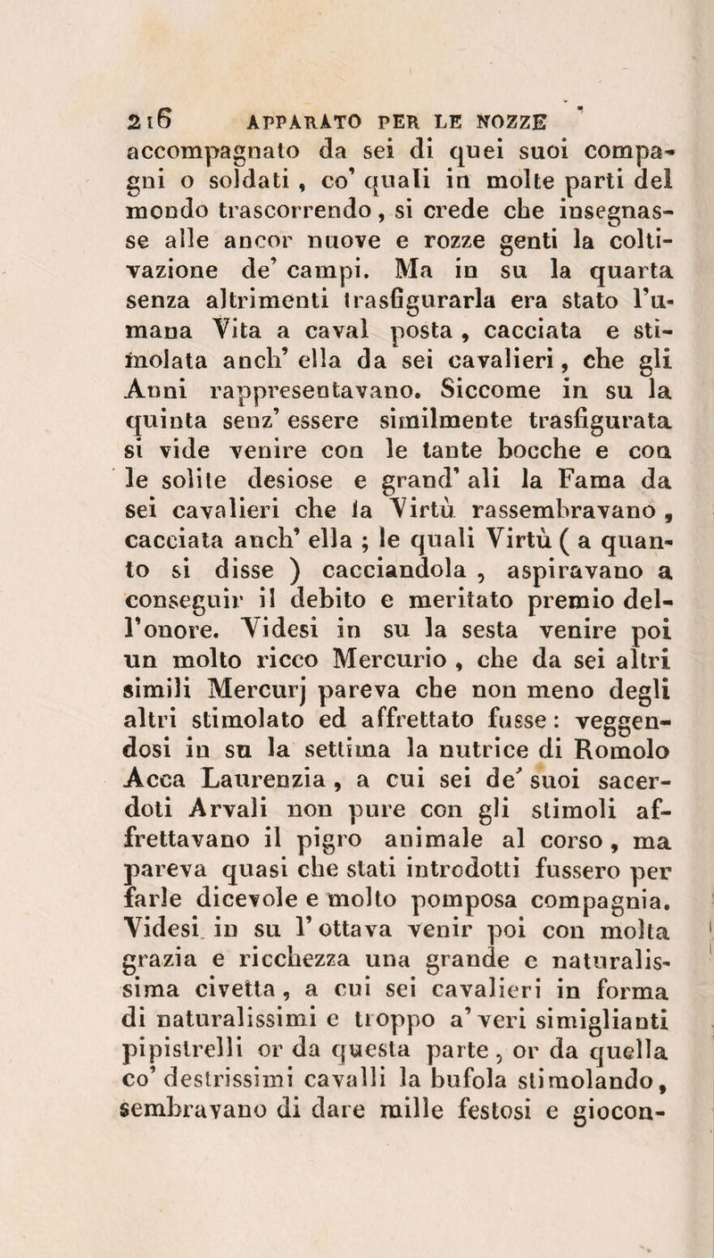 accompagnato da sei di quei suoi compa¬ gni o soldati , co’ quali in molte parti del mondo trascorrendo, si crede che insegnas¬ se alle ancor nuove e rozze genti la colti¬ vazione de’ campi. Ma in su la quarta senza altrimenti trasfigurarla era stato l’li¬ tuana Vita a cavai posta , cacciata e sti¬ molata anch’ella da sei cavalieri, che gli Anni rappresentavano. Siccome in su la quinta senz’ essere similmente trasfigurata si vide venire con le tante bocche e con le solite desiose e grand’ ali la Fama da sei cavalieri che la Virtù rassembravano , cacciata aneli’ ella ; le quali Virtù ( a quan¬ to si disse ) cacciandola , aspiravano a conseguir il debito e meritato premio del- Fonore. Videsi in su la sesta venire poi un molto ricco Mercurio , che da sei altri simili Mercurj pareva che non meno degli altri stimolato ed affrettato fusse : veggen- dosi in su la settima la nutrice di Romolo Acca Laurenzia , a cui sei de' suoi sacer¬ doti Arvaìi non pure con gli stimoli af¬ frettavano il pigro animale al corso , ma pareva quasi che stati introdotti fussero per farle dicevole e molto pomposa compagnia. Videsi. in su l’ottava venir poi con molta grazia e ricchezza una grande e naturalis¬ sima civetta , a cui sei cavalieri in forma di naturalissimi e troppo a’veri simiglianti pipistrelli or da questa parte, or da quella co’destrissimi cavalli la bufola stimolando, sembravano di dare mille festosi e giocon-