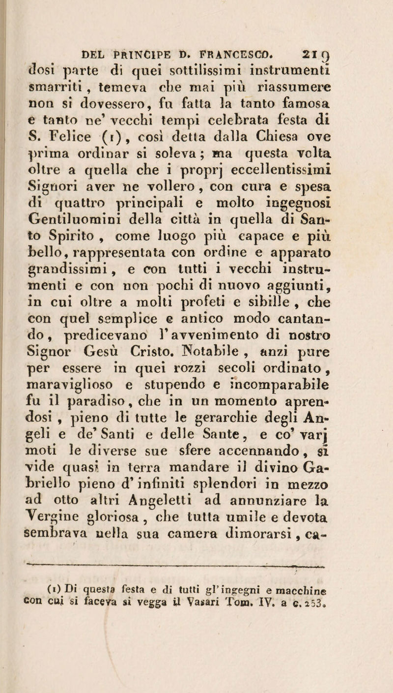 dosi parte di quei sottilissimi instrumenti smarriti , temeva che mai più riassumere non si dovessero, fu fatta la tanto famosa e tanto ne’ vecchi tempi celebrata festa di S. Felice (i), così detta dalla Chiesa ove prima ordinar si soleva ; ma questa volta oltre a quella che i proprj eccellentissimi Signori aver ne vollero , con cura e spesa di quattro principali e molto ingegnosi Gentiluomini della città in quella di San¬ to Spirito , come luogo più capace e più bello, rappresentata con ordine e apparato grandissimi, e con tutti i vecchi instru- menti e con non pochi di nuovo aggiunti, in cui oltre a molti profeti e sibille , che con quel semplice e antico modo cantan¬ do, predicevano V avvenimento di nostro Signor Gesù Cristo. Notabile , anzi pure per essere in quei rozzi secoli ordinato, maraviglioso e stupendo e incomparabile fu il paradiso, che in un momento apren¬ dosi , pieno di tutte le gerarchie degli An¬ geli e de’ Santi e delle Sante, e co’ varj moti le diverse sue sfere accennando, si vide quasi in terra mandare il divino Ga¬ briello pieno d’infiniti splendori in mezzo ad otto altri Angeletti ad annunziare la Ver gine gloriosa , che tutta umile e devota sembrava nella sua camera dimorarsi, ca¬ co Di questa festa e di tutti gl’indegni e macchine con cui si faceva si vegga il Vasari Tom. IV. a c. 2 53.
